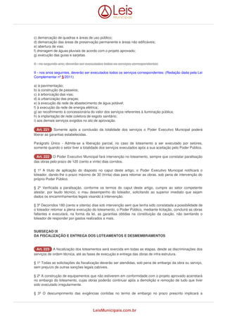c) demarcação de quadras e áreas de uso público; 
d) demarcação das áreas de preservação permanente e áreas não edificáveis; 
e) abertura de vias; 
f) drenagem de águas pluviais de acordo com o projeto aprovado; 
g) execução das guias e sarjetas. 
II - no segundo ano, deverão ser executados todos os serviços correspondentes: 
II - nos anos seguintes, deverão ser executados todos os serviços correspondentes: (Redação dada pela Lei 
Complementar nº 5/2011) 
a) à pavimentação; 
b) à construção de passeios; 
c) à arborização das vias; 
d) à urbanização das praças; 
e) à execução da rede de abastecimento de água potável; 
f) à execução da rede de energia elétrica; 
g) ao recolhimento à concessionária do valor dos serviços referentes à iluminação pública; 
h) à implantação de rede coletora de esgoto sanitário; 
i) aos demais serviços exigidos no ato de aprovação. 
AArrtt.. 222211 Somente após a conclusão da totalidade dos serviços o Poder Executivo Municipal poderá 
liberar as garantias estabelecidas. 
Parágrafo Único - Admite-se a liberação parcial, no caso de loteamento a ser executado por setores, 
somente quando o setor tiver a totalidade dos serviços executados após a sua aceitação pelo Poder Público. 
AArrtt.. 222222 O Poder Executivo Municipal fará intervenção no loteamento, sempre que constatar paralisação 
das obras pelo prazo de 120 (cento e vinte) dias corridos. 
§ 1º A título de aplicação do disposto no caput deste artigo, o Poder Executivo Municipal notificará o 
loteador, dando-lhe o prazo máximo de 30 (trinta) dias para retomar as obras, sob pena de intervenção do 
próprio Poder Público. 
§ 2º Verificada a paralisação, conforme os termos do caput deste artigo, cumpre ao setor competente 
atestar, por laudo técnico, o mau desempenho do loteador, solicitando ao superior imediato que sejam 
dados os encaminhamentos legais visando à intervenção. 
§ 3º Decorridos 180 (cento e oitenta) dias sob intervenção sem que tenha sido constatada a possibilidade de 
o loteador retomar a plena execução do loteamento, o Poder Público, mediante licitação, concluirá as obras 
faltantes e executará, na forma da lei, as garantias obtidas na constituição da caução, não isentando o 
loteador de responder por gastos realizados a mais. 
SUBSEÇAO IX 
DA FISCALIZAÇÃO E ENTREGA DOS LOTEAMENTOS E DESMEMBRAMENTOS 
AArrtt.. 222233 A fiscalização dos loteamentos será exercida em todas as etapas, desde as discriminações dos 
serviços de ordem técnica, até as fases de execução e entrega das obras de infra-estrutura. 
§ 1º Todas as solicitações da fiscalização deverão ser atendidas, sob pena de embargo da obra ou serviço, 
sem prejuízo de outras sanções legais cabíveis. 
§ 2º A construção de equipamentos que não estiverem em conformidade com o projeto aprovado acarretará 
no embargo do loteamento, cujas obras poderão continuar após a demolição e remoção de tudo que tiver 
sido executado irregularmente. 
§ 3º O descumprimento das exigências contidas no termo de embargo no prazo prescrito implicará a 
LeisMunicipais.com.br 
 