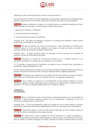 aplicação de multa e interrupção da obra ou serviço, nos termos desta Lei. 
§ 4º Os funcionários investidos na função fiscalizadora ou de aprovação, observadas as formalidades legais, 
poderão inspecionar bens ou documentos, desde que se relacionem ao projeto ou à obra fiscalizada. 
AArrtt.. 222244 Qualquer modificação no projeto ou na execução deverá ser submetida à aprovação do Poder 
Público, a pedido do interessado e acompanhada dos seguintes documentos: 
I - requerimento solicitando a modificação; 
II - memorial descritivo da modificação; 
III - três vias de cópias do projeto de modificação. 
Parágrafo Único - Nos casos de modificação no projeto ou na execução será cancelado o registro original 
de aprovação e será aberto um novo registro. 
AArrtt.. 222255 Na fase de execução das obras de infra-estrutura, o setor responsável da Prefeitura fará 
constante vistoria, no mínimo quinzenal, relatando o seu estágio em laudo que deverá ser juntado ao 
respectivo processo de aprovação e aceitação do loteamento. 
Parágrafo Único - O projeto aprovado deverá ser executado no prazo constante do cronograma de 
execução, sob pena de caducidade da aprovação. 
AArrtt.. 222266 Realizados os serviços de infra-estrutura previstos em Lei, o loteador requererá a sua 
aprovação e aceitação com a entrega das vias e logradouros ao uso público. 
§ 1º É permitida a entrega parcial do loteamento, na medida em que os serviços forem executados na 
extensão dos respectivos logradouros e vias. 
§ 2º No caso de entrega parcial, o loteador se compromete a permanecer responsável pela conservação dos 
serviços e das obras de infra-estrutura até a entrega e aceitação definitiva e global do loteamento. 
AArrtt.. 222277 A entrega das vias e logradouros ao uso público será feita, sem qualquer ônus para a Prefeitura, 
após vistoria que os declare de acordo com o disposto nesta Lei e em legislação complementar. 
AArrtt.. 222288 Para os efeitos da presente Lei, os parcelamentos do solo deverão obedecer às normas 
referentes a registros, contratos, disposições penais e gerais da Lei Federal 6.766/79, respectivamente os 
capítulos VI, VII, VIII e IX e alterações dadas pelas Leis nº 9.785/99 e 10.932/04. 
SUBSEÇAO X 
DA ACEITAÇÃO 
AArrtt.. 222299 Após a conclusão das obras de infra-estrutura urbana determinadas no ato de aprovação do 
loteamento, o Poder Executivo Municipal expedirá Termo de Recebimento, oficializando as vias, sua 
hierarquia e o enquadramento no zoneamento. 
Parágrafo Único - O Termo de Recebimento poderá ser revogado em caso de ordem judicial ou processo 
administrativo, caso sejam comprovadas irregularidades que venham a trazer prejuízo aos cofres públicos. 
AArrtt.. 223300 O recebimento poderá, a critério do Poder Executivo Municipal, ser feito em etapas, desde que 
em cada uma destas a totalidade das obras esteja concluída. 
AArrtt.. 223311 Para efeito desta Lei, após a expedição do temo de recebimento e o registro do loteamento, o 
Poder Executivo Municipal procederá à individualização do Imposto Predial e Territorial Urbano (IPTU) com 
base na certidão do Cartório de Registro de Imóveis, devendo ser lançadas as demais taxas de serviços 
LeisMunicipais.com.br 
 