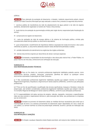 públicos. 
AArrtt.. 223322 Para obtenção da aceitação do loteamento, o loteador, mediante requerimento próprio, deverá 
solicitar ao Poder Executivo Municipal que seja realizada a vistoria final, juntando os seguintes documentos: 
I - escritura pública de transferência da rede de abastecimento de água potável e da rede de esgotos 
sanitários, devidamente registrada no Cartório de Títulos e Documentos; 
II - laudo técnico de aceitação da pavimentação emitido pelo órgão técnico responsável pela fiscalização do 
serviço; 
III - comprovante de registro do loteamento; 
IV - carta de aceitação da rede de energia elétrica e do sistema de iluminação pública, emitida pela 
concessionária deste serviço público ou documento equivalente; 
V - guia comprovando o recolhimento de importância relativa à aquisição de mudas de árvores e dos custos 
referentes ao plantio, ou documento atestando estarem estas devidamente plantadas e sadias; 
VI - certidão declaratória de atendimento às exigências dos órgãos ambientais; 
VII - demais documentos exigíveis por decorrência de obras e serviços especiais. 
AArrtt.. 223333 Constatada a regularidade da documentação e das obras pela vistoria final, o Poder Público, no 
prazo máximo de trinta dias, emitirá termo de verificação da execução. 
SUBSEÇAO XI 
DAS RESPONSABILIDADES TÉCNICAS 
AArrtt.. 223344 Para os fins desta Lei, somente profissionais legalmente habilitados poderão assinar, como 
responsáveis técnicos, projetos, memoriais, orçamentos, planilhas de cálculo ou quaisquer outros 
documentos submetidos à apreciação do Poder Executivo. 
§ 1º São considerados profissionais legalmente habilitados aqueles que estejam inscritos no Conselho 
Regional de Engenharia, Arquitetura e Agronomia em Santa Catarina (CREA/SC), conforme suas atribuições 
profissionais. 
§ 2º Para os fins de quantificação e qualificação das árvores significativas, bosques e florestas e áreas de 
preservação, são também considerados profissionais legalmente habilitados aqueles que estejam inscritos 
no Conselho Regional de Biologia em Santa Catarina (CRB/SC), conforme suas atribuições profissionais. 
§ 3º A responsabilidade civil pelos serviços de projetos, cálculos, topografia, memoriais e especificações 
cabe aos seus autores e responsáveis técnicos e, pela execução das obras, aos profissionais ou empresas 
que as construírem. 
AArrtt.. 223355 Compete ao promotor do loteamento adotar as medidas técnicas necessárias para evitar que a 
movimentação de terra e os resíduos provenientes do loteamento sejam depositados em vias e áreas de 
uso público, ou venham danificar as áreas de preservação ambiental, durante o período de realização das 
obras. 
SUBSEÇAO XII 
DAS INFRAÇÕES E SANÇÕES 
AArrtt.. 223366 A infração a qualquer dispositivo desta Seção acarretará, sem prejuízo das medidas de natureza 
LeisMunicipais.com.br 
 