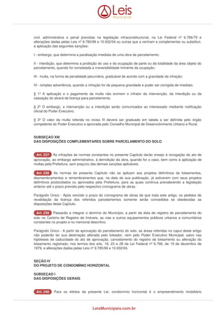 civil, administrativa e penal previstas na legislação infraconstitucional, na Lei Federal nº 6.766/79 e 
alterações dadas pelas Leis nº 9.785/99 e 10.932/04 ou outras que a venham a complementar ou substituir, 
a aplicação das seguintes sanções: 
I - embargo, que determina a paralisação imediata de uma obra de parcelamento; 
II - interdição, que determina a proibição do uso e da ocupação de parte ou da totalidade da área objeto do 
parcelamento, quando for constatada a irreversibilidade iminente da ocupação; 
III - multa, na forma de penalidade pecuniária, graduável de acordo com a gravidade da infração; 
IV - simples advertência, quando a infração for de pequena gravidade e puder ser corrigida de imediato. 
§ 1º A aplicação e o pagamento da multa não eximem o infrator da intervenção, da interdição ou da 
cassação do alvará de licença para parcelamento. 
§ 2º O embargo, a intervenção ou a interdição serão comunicados ao interessado mediante notificação 
oficial do Poder Executivo. 
§ 3º O valor da multa referida no inciso III deverá ser graduado em tabela a ser definida pelo órgão 
competente do Poder Executivo e aprovada pelo Conselho Municipal de Desenvolvimento Urbano e Rural. 
SUBSEÇAO XIII 
DAS DISPOSIÇÕES COMPLEMENTARES SOBRE PARCELAMENTO DO SOLO 
AArrtt.. 223377 As infrações às normas constantes no presente Capítulo darão ensejo à revogação do ato de 
aprovação, ao embargo administrativo, à demolição da obra, quando for o caso, bem como à aplicação de 
multas pela Prefeitura, sem prejuízo das demais sanções aplicáveis. 
AArrtt.. 223388 As normas do presente Capítulo não se aplicam aos projetos definitivos de loteamentos, 
desmembramentos e remembramentos que, na data de sua publicação, já estiverem com seus projetos 
definitivos protocolados ou aprovados pela Prefeitura, para as quais continua prevalecendo a legislação 
anterior até o prazo previsto pelo respectivo cronograma de obras. 
Parágrafo Único - Após vencido o prazo do cronograma de obras de que trata este artigo, os pedidos de 
revalidação da licença dos referidos parcelamentos somente serão concedidos se obedecidas as 
disposições deste Capítulo. 
AArrtt.. 223399 Passarão a integrar o domínio do Município, a partir da data de registro do parcelamento do 
solo no Cartório de Registro de Imóveis, as vias e outros equipamentos públicos urbanos e comunitários 
constantes no projeto e no memorial descritivo. 
Parágrafo Único - A partir da aprovação do parcelamento do solo, as áreas referidas no caput deste artigo 
não poderão ter sua destinação alterada pelo loteador, nem pelo Poder Executivo Municipal, salvo nas 
hipóteses de caducidade do ato de aprovação, cancelamento do registro de loteamento ou alteração do 
loteamento registrado, nos termos dos arts. 18, 23 e 28 da Lei Federal nº 6.766, de 19 de dezembro de 
1979, e alterações dadas pelas Leis nº 9.785/99 e 10.932/04. 
SEÇÃO IV 
DO PROJETO DE CONDOMÍNIO HORIZONTAL 
SUBSEÇAO I 
DAS DISPOSIÇÕES GERAIS 
AArrtt.. 224400 Para os efeitos da presente Lei, condomínio horizontal é o empreendimento imobiliário 
LeisMunicipais.com.br 
 