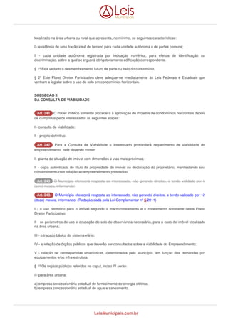 localizado na área urbana ou rural que apresenta, no mínimo, as seguintes características: 
I - existência de uma fração ideal de terreno para cada unidade autônoma e de partes comuns; 
II - cada unidade autônoma registrada por indicação numérica, para efeitos de identificação ou 
discriminação, sobre a qual se erguerá obrigatoriamente edificação correspondente. 
§ 1º Fica vedado o desmembramento futuro de parte ou todo do condomínio. 
§ 2º Este Plano Diretor Participativo deve adequar-se imediatamente às Leis Federais e Estaduais que 
venham a legislar sobre o uso do solo em condomínios horizontais. 
SUBSEÇAO II 
DA CONSULTA DE VIABILIDADE 
AArrtt.. 224411 O Poder Público somente procederá à aprovação de Projetos de condomínios horizontais depois 
de cumpridas pelos interessados as seguintes etapas: 
I - consulta de viabilidade; 
II - projeto definitivo. 
AArrtt.. 224422 Para a Consulta de Viabilidade o interessado protocolará requerimento de viabilidade do 
empreendimento, nele devendo conter: 
I - planta de situação do imóvel com dimensões e vias mais próximas; 
II - cópia autenticada do título de propriedade do imóvel ou declaração do proprietário, manifestando seu 
consentimento com relação ao empreendimento pretendido. 
AArrtt.. 224433 O Município oferecerá resposta ao interessado, não gerando direitos, e tendo validade por 6 
(seis) meses, informando: 
AArrtt.. 224433.. O Município oferecerá resposta ao interessado, não gerando direitos, e tendo validade por 12 
(doze) meses, informando: (Redação dada pela Lei Complementar nº 5/2011) 
I - o uso permitido para o imóvel segundo o macrozoneamento e o zoneamento constante neste Plano 
Diretor Participativo; 
II - os parâmetros de uso e ocupação do solo de observância necessária, para o caso de imóvel localizado 
na área urbana; 
III - o traçado básico do sistema viário; 
IV - a relação de órgãos públicos que deverão ser consultados sobre a viabilidade do Empreendimento; 
V - relação de contrapartidas urbanísticas, determinadas pelo Municípío, em função das demandas por 
equipamentos e/ou infra-estrutura; 
§ 1º Os órgãos públicos referidos no caput, inciso IV serão: 
I - para área urbana: 
a) empresa concessionária estadual de fornecimento de energia elétrica; 
b) empresa concessionária estadual de água e saneamento. 
LeisMunicipais.com.br 
 