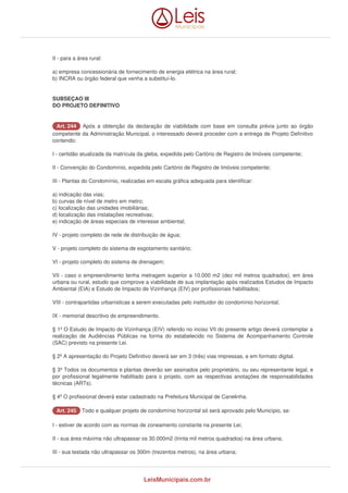 II - para a área rural: 
a) empresa concessionária de fornecimento de energia elétrica na área rural; 
b) INCRA ou órgão federal que venha a substituí-lo. 
SUBSEÇAO III 
DO PROJETO DEFINITIVO 
AArrtt.. 224444 Após a obtenção da declaração de viabilidade com base em consulta prévia junto ao órgão 
competente da Administração Municipal, o interessado deverá proceder com a entrega de Projeto Definitivo 
contendo: 
I - certidão atualizada da matrícula da gleba, expedida pelo Cartório de Registro de Imóveis competente; 
II - Convenção do Condomínio, expedida pelo Cartório de Registro de Imóveis competente; 
III - Plantas do Condomínio, realizadas em escala gráfica adequada para identificar: 
a) indicação das vias; 
b) curvas de nível de metro em metro; 
c) localização das unidades imobiliárias; 
d) localização das instalações recreativas; 
e) indicação de áreas especiais de interesse ambiental; 
IV - projeto completo de rede de distribuição de água; 
V - projeto completo do sistema de esgotamento sanitário; 
VI - projeto completo do sistema de drenagem; 
VII - caso o empreendimento tenha metragem superior a 10.000 m2 (dez mil metros quadrados), em área 
urbana ou rural, estudo que comprove a viabilidade de sua implantação após realizados Estudos de Impacto 
Ambiental (EIA) e Estudo de Impacto de Vizinhança (EIV) por profissionais habilitados; 
VIII - contrapartidas urbanísticas a serem executadas pelo instituidor do condomínio horizontal; 
IX - memorial descritivo do empreendimento. 
§ 1º O Estudo de Impacto de Vizinhança (EIV) referido no inciso VII do presente artigo deverá contemplar a 
realização de Audiências Públicas na forma do estabelecido no Sistema de Acompanhamento Controle 
(SAC) previsto na presente Lei. 
§ 2º A apresentação do Projeto Definitivo deverá ser em 3 (três) vias impressas, e em formato digital. 
§ 3º Todos os documentos e plantas deverão ser assinados pelo proprietário, ou seu representante legal, e 
por profissional legalmente habilitado para o projeto, com as respectivas anotações de responsabilidades 
técnicas (ARTs). 
§ 4º O profissional deverá estar cadastrado na Prefeitura Municipal de Canelinha. 
AArrtt.. 224455 Todo e qualquer projeto de condomínio horizontal só será aprovado pelo Município, se: 
I - estiver de acordo com as normas de zoneamento constante na presente Lei; 
II - sua área máxima não ultrapassar os 30.000m2 (trinta mil metros quadrados) na área urbana; 
III - sua testada não ultrapassar os 300m (trezentos metros), na área urbana; 
LeisMunicipais.com.br 
 