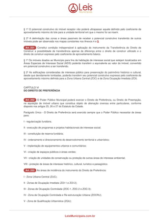 § 1º O potencial construtivo do imóvel receptor não poderá ultrapassar aquele definido pelo coeficiente de 
aproveitamento máximo do lote para a unidade territorial em que o mesmo for se inserir. 
§ 2º A delimitação das zonas e áreas passíveis de receber o potencial construtivo transferido de outros 
imóveis pode ser observada nos mapas constantes nos Anexos 4 e 5. 
AArrtt.. 225511 Constitui condição indispensável à aplicação do instrumento da Transferência do Direito de 
Construir a possibilidade de transferência apenas da diferença entre o direito de construir utilizado e o 
direito de construir expresso pelo coeficiente de aproveitamento básico. 
§ 1º Os imóveis doados ao Município para fins de habitação de interesse social que estejam localizados em 
Áreas Especiais de Interesse Social (AEIS) poderão transferir o equivalente ao valor do imóvel, convertido 
em potencial construtivo a ser transferido. 
§ 2º As edificações consideradas de interesse público para preservação do patrimônio histórico e cultural, 
desde que devidamente tombadas, poderão transferir seu potencial construtivo expresso pelo coeficiente de 
aproveitamento máximo definido para a Zona Urbana Central (ZOC) e de Zona Ocupação Imediata (ZOI). 
CAPÌTULO VI 
DO DIREITO DE PREFERÊNCIA 
AArrtt.. 225522 O Poder Público Municipal poderá exercer o Direito de Preferência, ou Direito de Preempção, 
na aquisição de imóvel urbano que constitua objeto de alienação onerosa entre particulares, conforme 
disposto nos artigos 25, 26 e 27 do Estatuto da Cidade. 
Parágrafo Único - O Direito de Preferência será exercido sempre que o Poder Público necessitar de áreas 
para: 
I - regularização fundiária; 
II - execução de programas e projetos habitacionais de interesse social; 
III - constituição de reserva fundiária; 
IV - ordenamento e direcionamento do desenvolvimento territorial e urbanístico; 
V - implantação de equipamentos urbanos e comunitários; 
VI - criação de espaços públicos e áreas verdes; 
VII - criação de unidades de conservação ou proteção de outras áreas de interesse ambiental; 
VIII - proteção de áreas de interesse histórico, cultural, turístico e paisagístico. 
AArrtt.. 225533 As áreas de incidência do instrumento do Direito de Preferência: 
I - Zona Urbana Central (ZUC); 
II - Zonas de Ocupação Imediata (ZOI-1 e ZOI-2); 
III - Zonas de Ocupação Controlada (ZOC-1, ZOC-2 e ZOC-3); 
IV - Zona de Ocupação Controlada e Re-estruturação Urbana (ZOCRU); 
V - Zona de Qualificação Urbanística (ZQU); 
LeisMunicipais.com.br 
 