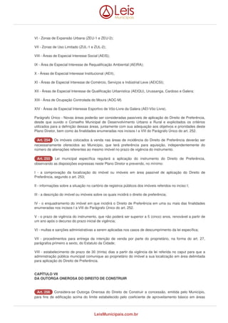 VI - Zonas de Expansão Urbana (ZEU-1 e ZEU-2); 
VII - Zonas de Uso Limitado (ZUL-1 e ZUL-2); 
VIII - Áreas de Especial Interesse Social (AEIS); 
IX - Área de Especial Interesse de Requalificação Ambiental (AEIRA); 
X - Áreas de Especial Interesse Institucional (AEII); 
XI - Áreas de Especial Interesse de Comércio, Serviços e Indústrial Leve (AEICSI); 
XII - Áreas de Especial Interesse de Qualificação Urbanística (AEIQU), Urussanga, Cardoso e Galera; 
XIII - Área de Ocupação Controlada do Moura (AOC-M) 
XIV - Áreas de Especial Interesse Esportivo de Vôo-Livre da Galera (AEI-Vôo Livre). 
Parágrafo Único - Novas áreas poderão ser consideradas passíveis de aplicação do Direito de Preferência, 
desde que ouvido o Conselho Municipal de Desenvolvimento Urbano e Rural e explicitados os critérios 
utilizados para a definição dessas áreas, juntamente com sua adequação aos objetivos e prioridades deste 
Plano Diretor, bem como às finalidades enumeradas nos incisos I a VIII do Parágrafo Único do art. 252. 
AArrtt.. 225544 Os imóveis colocados à venda nas áreas de incidência do Direito de Preferência deverão ser 
necessariamente oferecidos ao Município, que terá preferência para aquisição, independentemente do 
número de alienações referentes ao mesmo imóvel no prazo de vigência do instrumento. 
AArrtt.. 225555 Lei municipal específica regulará a aplicação do instrumento do Direito de Preferência, 
observando as disposições expressas neste Plano Diretor e prevendo, no mínimo: 
I - a comprovação da localização do imóvel ou imóveis em área passível de aplicação do Direito de 
Preferência, segundo o art. 253; 
II - informações sobre a situação no cartório de registros públicos dos imóveis referidos no inciso I; 
III - a descrição do imóvel ou imóveis sobre os quais incidirá o direito de preferência; 
IV - o enquadramento do imóvel em que incidirá o Direito de Preferência em uma ou mais das finalidades 
enumeradas nos incisos I a VIII do Parágrafo Único do art. 252. 
V - o prazo de vigência do instrumento, que não poderá ser superior a 5 (cinco) anos, renovável a partir de 
um ano após o decurso do prazo inicial de vigência; 
VI - multas e sanções administrativas a serem aplicadas nos casos de descumprimento da lei específica; 
VII - procedimentos para entrega da intenção de venda por parte do proprietário, na forma do art. 27, 
parágrafos primeiro a sexto, do Estatuto da Cidade; 
VIII - estabelecimento de prazo de 30 (trinta) dias a partir da vigência da lei referida no caput para que a 
administração pública municipal comunique ao proprietário do imóvel a sua localização em área delimitada 
para aplicação do Direito de Preferência. 
CAPÍTULO VII 
DA OUTORGA ONEROSA DO DIREITO DE CONSTRUIR 
AArrtt.. 225566 Considera-se Outorga Onerosa do Direito de Construir a concessão, emitida pelo Município, 
para fins de edificação acima do limite estabelecido pelo coeficiente de aproveitamento básico em áreas 
LeisMunicipais.com.br 
 