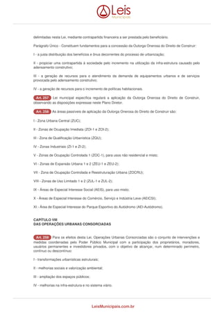 delimitadas nesta Lei, mediante contrapartida financeira a ser prestada pelo beneficiário. 
Parágrafo Único - Constituem fundamentos para a concessão da Outorga Onerosa do Direito de Construir: 
I - a justa distribuição dos benefícios e ônus decorrentes do processo de urbanização; 
II - propiciar uma contrapartida à sociedade pelo incremento na utilização da infra-estrutura causado pelo 
adensamento construtivo; 
III - a geração de recursos para o atendimento da demanda de equipamentos urbanos e de serviços 
provocada pelo adensamento construtivo; 
IV - a geração de recursos para o incremento de políticas habitacionais. 
AArrtt.. 225577 Lei municipal específica regulará a aplicação da Outorga Onerosa do Direito de Construir, 
observando as disposições expressas neste Plano Diretor. 
AArrtt.. 225588 As áreas passíveis de aplicação da Outorga Onerosa do Direito de Construir são: 
I - Zona Urbana Central (ZUC); 
II - Zonas de Ocupação Imediata (ZOI-1 e ZOI-2); 
III - Zona de Qualificação Urbanística (ZQU); 
IV - Zonas Industriais (ZI-1 e ZI-2); 
V - Zonas de Ocupação Controlada 1 (ZOC-1), para usos não residencial e misto; 
VI - Zonas de Expansão Urbana 1 e 2 (ZEU-1 e ZEU-2); 
VII - Zona de Ocupação Controlada e Reestruturação Urbana (ZOCRU); 
VIII - Zonas de Uso Limitado 1 e 2 (ZUL-1 e ZUL-2); 
IX - Áreas de Especial Interesse Social (AEIS), para uso misto; 
X - Áreas de Especial Interesse do Comércio, Serviço e Indústria Leve (AEICSI); 
XI - Área de Especial Interesse do Parque Esportivo do Autódromo (AEI-Autódromo). 
CAPÍTULO VIII 
DAS OPERAÇÕES URBANAS CONSORCIADAS 
AArrtt.. 225599 Para os efeitos desta Lei, Operações Urbanas Consorciadas são o conjunto de intervenções e 
medidas coordenadas pelo Poder Público Municipal com a participação dos proprietários, moradores, 
usuários permanentes e investidores privados, com o objetivo de alcançar, num determinado perímetro, 
contínuo ou descontínuo: 
I - transformações urbanísticas estruturais; 
II - melhorias sociais e valorização ambiental; 
III - ampliação dos espaços públicos; 
IV - melhorias na infra-estrutura e no sistema viário. 
LeisMunicipais.com.br 
 