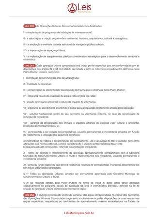 AArrtt.. 226600 As Operações Urbanas Consorciadas terão como finalidades: 
I - a implantação de programas de habitação de interesse social; 
II - a valorização e criação de patrimônio ambiental, histórico, arquitetônico, cultural e paisagístico; 
III - a ampliação e melhoria da rede estrutural de transporte público coletivo; 
IV - a implantação de espaços públicos; 
V - a implantação de equipamentos públicos considerados estratégicos para o desenvolvimento territorial e 
urbanístico. 
AArrtt.. 226611 Cada operação urbana consorciada será criada por lei específica que, em conformidade com as 
disposições dos artigos 32 a 34 do Estatuto da Cidade e com os critérios e procedimentos definidos neste 
Plano Diretor, conterá, no mínimo: 
I - delimitação do perímetro da área de abrangência; 
II - finalidade da operação; 
III - comprovação da conformidade da operação com princípios e diretrizes deste Plano Diretor; 
IV - programa básico de ocupação da área e intervenções previstas; 
V - estudo de impacto ambiental e estudo de impacto de vizinhança; 
VI - programa de atendimento econômico e social para a população diretamente afetada pela operação; 
VII - solução habitacional dentro de seu perímetro ou vizinhança próxima, no caso da necessidade de 
remoção de moradores; 
VIII - garantia de preservação dos imóveis e espaços urbanos de especial valor cultural e ambiental, 
protegidos por tombamento ou lei; 
IX - contrapartida a ser exigida dos proprietários, usuários permanentes e investidores privados em função 
do recebimento e utilização dos seguintes benefícios: 
a) modificação de índices e características de parcelamento, uso e ocupação do solo e subsolo, bem como 
alterações das normas edilícias, sempre considerando o impacto ambiental delas decorrente; 
b) regularização de construções, reformas ou ampliações irregulares; 
X - forma de controle e monitoramento da operação, obrigatoriamente compartilhado com o Conselho 
Municipal de Desenvolvimento Urbano e Rural e representantes dos moradores, usuários permanentes e 
investidores privados; 
XI - conta ou fundo específico que deverá receber os recursos de contrapartidas financeiras decorrentes dos 
benefícios urbanísticos concedidos. 
§ 1º Todas as operações urbanas deverão ser previamente aprovadas pelo Conselho Municipal de 
Desenvolvimento Urbano e Rural. 
§ 2º Os recursos obtidos pelo Poder Público na forma do inciso XI deste artigo serão aplicados 
exclusivamente no programa básico de ocupação da área e intervenções previstas, definido na lei de 
criação da operação urbana consorciada referida no caput. 
AArrtt.. 226622 A Outorga Onerosa do Direito de Construir das áreas compreendidas no interior dos perímetros 
das Operações Urbanas Consorciadas reger-se-á, exclusivamente, pelas disposições de suas respectivas 
regras específicas, respeitados os coeficientes de aproveitamento máximo estabelecidos na Tabela de 
LeisMunicipais.com.br 
 