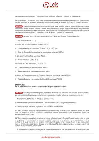 Parâmetros Urbanísticos para Ocupação do Solo constante do Anexo 1 definida na presente Lei. 
Parágrafo Único - Os imóveis localizados no interior dos perímetros das Operações Urbanas Consorciadas 
não são passíveis de receber o potencial construtivo transferido de imóveis não inseridos no seu perímetro. 
AArrtt.. 226633 O estoque de potencial construtivo adicional a ser definido para as áreas de operação urbana 
consorciada deverá ter seus critérios e limites definidos na Lei Municipal específica que criar e regulamentar 
a operação urbana consorciada, respeitando o coeficiente de aproveitamento máximo previsto na Tabela de 
Parâmetros Urbanísticos para Ocupação do Solo do Anexo 1 definida na presente Lei. 
AArrtt.. 226644 As áreas de incidência do instrumento das Operações Urbanas Consorciadas são: 
I - Zona Urbana Central (ZUC); 
II - Zonas de Ocupação Imediata (ZOI-1 e ZOI-2); 
III - Zonas de Ocupação Controlada (ZOC-1, ZOC-2 e ZOC-3); 
IV - Zona de Ocupação Controlada e Re-estruturação Urbana (ZOCRU); 
V - Zona de Qualificação Urbanística (ZQU); 
VI - Zonas Industriais (ZI-1 e ZI-2); 
VII - Zonas de Uso Limitado (ZUL-1 e ZUL-2); 
VIII - Áreas de Especial Interesse Social (AEIS); 
IX - Áreas de Especial Interesse Institucional (AEII); 
X - Áreas de Especial Interesse de Comércio, Serviços e Indústrial Leve (AEICSI); 
XI - Áreas de Especial Interesse de Qualificação Urbanística (AEIQU). 
CAPÍTULO IX 
DO PARCELAMENTO, EDIFICAÇÃO OU UTILIZAÇÃO COMPULSÓRIOS 
AArrtt.. 226655 O Município poderá exigir do proprietário de imóvel não edificado, subutilizado, ou não utilizado, 
que promova seu adequado aproveitamento em prazo determinado, sob pena, sucessivamente, de: 
I - Parcelamento, Edificação ou Utilização Compulsórios; 
II - Imposto sobre a propriedade Predial e Territorial Urbana (IPTU) progressivo no tempo; 
III - Desapropriação mediante pagamento com títulos da dívida pública. 
§ 1º Para os efeitos desta Lei, considera-se imóvel não edificado os terrenos, os lotes e as glebas com área 
igual ou superior a 250m² (duzentos e cinqüenta metros quadrados) e que apresentam índice de 
aproveitamento igual a zero. 
§ 2º Para os efeitos desta Lei, considera-se imóvel subutilizado os imóveis edificados, os terrenos, os lotes 
e as glebas com área igual ou superior a 250m² (duzentos e cinqüenta metros quadrados) onde o 
coeficiente de aproveitamento não atingir o mínimo definido para a zona onde se situam, ou que apresentem 
mais de 60% (sessenta por cento) da área construída da edificação, ou do conjunto de edificações, sem uso 
há mais de 5 (cinco) anos, excetuando: 
I - os imóveis utilizados como instalações de atividades econômicas que não necessitam de edificações para 
LeisMunicipais.com.br 
 