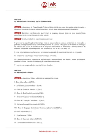 SEÇÃO II 
DA MACROZONA DE REQUALIFICAÇÃO AMBIENTAL 
AArrtt.. 1144 A Macrozona de Requalificação Ambiental é constituída por áreas degradadas pela mineração a 
céu aberto, cavas de mineração, pátios industriais e demais áreas atingidas pelas atividades afins. 
AArrtt.. 1155 Constituem condicionantes que limitam a ocupação dessas áreas as suas características 
específicas, conforme mencionado no artigo anterior. 
AArrtt.. 1166 Constituem objetivos específicos dessas áreas: 
I - promover a requalificação ambiental por meio da recuperação de passivos ambientais da mineração, a 
partir das ações preconizadas no Termo de Ajustamento de Conduta (TAC) para as atividades de mineração 
no Vale do Rio Tijucas de 02/08/2005 e do Programa de Controle da Mineração e de Recuperação de 
Passivos Ambientais, conforme previsto nos parágrafos 5º a 7º do art. 305, desta Lei; 
II - criar sistema de acompanhamento e controle de recuperação de passivos ambientais da mineração; 
III - condicionar a exploração mineral à compensação ambiental; 
IV - definir prioridades e objetivos de requalificação e aproveitamento das áreas a serem recuperadas, 
regular e controlar a atividade de exploração mineral e sua expansão; 
V - promover a recuperação de recursos hídricos afetados. 
SEÇÃO III 
DA MACROZONA URBANA 
AArrtt.. 1177 A Macrozona Urbana subdivide-se nas seguintes zonas: 
I - Zona Urbana Central (ZUC); 
II - Zona de Ocupação Imediata 1 (ZOI-1); 
III - Zona de Ocupação Imediata 2 (ZOI-2); 
IV - Zona de Qualificação Urbanística (ZQU); 
V - Zona de Ocupação Controlada 1 (ZOC-1); 
VI - Zona de Ocupação Controlada 2 (ZOC-2); 
VII - Zona de Ocupação Controlada 3 (ZOC-3); 
VIII - Zona de Ocupação Controlada e Reestruturação Urbana (ZOCRU); 
IX - Zona Industrial 1 (ZI-1); 
X - Zona Industrial 2 (ZI-2); 
XI - Zona de Expansão Urbana 1 (ZEU-1); 
XII - Zona de Expansão Urbana 2 (ZEU-2); 
LeisMunicipais.com.br 
 