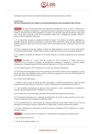competente, após anuência do Conselho Municipal de Desenvolvimento Urbano e Rural. 
CAPÍTULO X 
DO IPTU PROGRESSIVO NO TEMPO E DA DESAPROPRIAÇÃO COM PAGAMENTO EM TÍTULOS 
AArrtt.. 227700 No caso do descumprimento das disposições estabelecidas nesta Lei para o Parcelamento, 
Edificação ou Utilização Compulsórios, o Município procederá à aplicação do Imposto sobre a Propriedade 
Predial e Territorial Urbana (IPTU) progressivo no tempo, com alíquotas majoradas anualmente, pelo prazo 
de 5 (cinco) anos consecutivos até que o proprietário cumpra com a obrigação de parcelar, edificar ou 
utilizar, conforme aplicável a cada caso. 
§ 1º Lei específica, baseada no parágrafo primeiro do artigo 7º do Estatuto da Cidade, estabelecerá a 
gradação anual das alíquotas progressivas e a aplicação deste instrumento, sendo que tais alíquotas não 
poderão exceder em duas vezes a do ano anterior, até o limite máximo de 15% (quinze por cento) do valor 
do imóvel. 
§ 2º Caso a obrigação de parcelar, edificar ou utilizar não esteja atendida no prazo de 5 (cinco) anos referido 
no caput do presente artigo, o Poder Público manterá a cobrança até que se cumpra a referida obrigação. 
§ 3º É vedada a concessão de isenções ou de anistias relativas à tributação progressiva de que trata este 
artigo. 
AArrtt.. 227711 Decorridos os 5 (cinco) anos de cobrança do IPTU Progressivo no Tempo sem que o 
proprietário tenha cumprido a obrigação de parcelamento, edificação e utilização, o Município poderá 
proceder com a Desapropriação do Imóvel mediante Pagamento em Títulos da Dívida Pública. 
§ 1º Em hipótese alguma o IPTU Progressivo no Tempo terá natureza arrecadatória. 
§ 2º Os títulos da dívida pública terão prévia aprovação pelo Senado Federal e serão resgatados no prazo 
de até dez anos, em prestações anuais, iguais e sucessivas, assegurados o valor real da indenização e os 
juros legais de 6% (seis por cento) ao ano. 
§ 3º O valor real da indenização: 
I - refletirá o valor da base de cálculo do IPTU, descontado o montante incorporado em função de obras 
realizadas pelo Poder Público na área onde o mesmo se localiza após a notificação prevista nesta Lei; 
II - não computará expectativas de ganhos, lucros cessantes e juros compensatórios, considerada a 
natureza não-arrecadatória do IPTU Progressivo no Tempo. 
§ 4º Os títulos de que trata este artigo não terão poder liberatório para pagamento de tributos. 
§ 5º O Município procederá com o adequado aproveitamento do imóvel no prazo máximo de cinco anos, 
contado a partir da sua incorporação ao patrimônio público. 
§ 6º O aproveitamento do imóvel poderá ser efetivado diretamente pelo Poder Público ou por meio de 
alienação ou concessão a terceiros, observando-se, nestes casos, o devido procedimento licitatório. 
§ 7º Ficam mantidas para o adquirente do imóvel as mesmas obrigações do IPTU Progressivo no Tempo, 
previstas nesta Lei. 
AArrtt.. 227722 O instrumento do IPTU Progressivo no Tempo poderá ser aplicado nas seguintes áreas: 
I - Zona Urbana Central (ZUC); 
II - Zonas de Ocupação Imediata 1 e 2; 
LeisMunicipais.com.br 
 