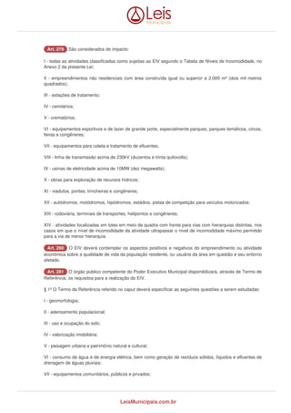 AArrtt.. 227799 São considerados de impacto: 
I - todas as atividades classificadas como sujeitas ao EIV segundo o Tabela de Níveis de Incomodidade, no 
Anexo 2 da presente Lei; 
II - empreendimentos não residenciais com área construída igual ou superior a 2.000 m² (dois mil metros 
quadrados); 
III - estações de tratamento; 
IV - cemitérios; 
V - crematórios; 
VI - equipamentos esportivos e de lazer de grande porte, especialmente parques, parques temáticos, circos, 
feiras e congêneres: 
VII - equipamentos para coleta e tratamento de efluentes; 
VIII - linha de transmissão acima de 230kV (duzentos e trinta quilovolts); 
IX - usinas de eletricidade acima de 10MW (dez megawatts); 
X - obras para exploração de recursos hídricos; 
XI - viadutos, pontes, trincheiras e congêneres; 
XII - autódromos, motódromos, hipódromos, estádios, pistas de competição para veículos motorizados; 
XIII - rodoviária, terminais de transportes, helipontos e congêneres; 
XIV - atividades localizadas em lotes em meio de quadra com frente para vias com hierarquias distintas, nos 
casos em que o nível de incomodidade da atividade ultrapassar o nível de incomodidade máximo permitido 
para a via de menor hierarquia. 
AArrtt.. 228800 O EIV deverá contemplar os aspectos positivos e negativos do empreendimento ou atividade 
econômica sobre a qualidade de vida da população residente, ou usuária da área em questão e seu entorno 
afetado. 
AArrtt.. 228811 O órgão público competente do Poder Executivo Municipal disponibilizará, através de Termo de 
Referência, os requisitos para a realização do EIV. 
§ 1º O Termo de Referência referido no caput deverá especificar as seguintes questões a serem estudadas: 
I - geomorfologia; 
II - adensamento populacional; 
III - uso e ocupação do solo; 
IV - valorização imobiliária; 
V - paisagem urbana e patrimônio natural e cultural; 
VI - consumo de água e de energia elétrica, bem como geração de resíduos sólidos, líquidos e efluentes de 
drenagem de águas pluviais; 
VII - equipamentos comunitários, públicos e privados; 
LeisMunicipais.com.br 
 