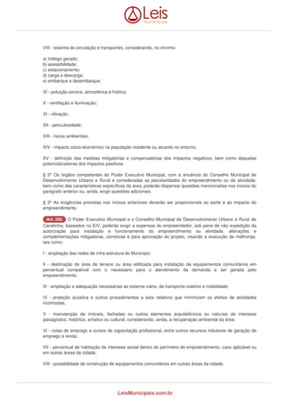 VIII - sistema de circulação e transportes, considerando, no mínimo: 
a) tráfego gerado; 
b) acessibilidade; 
c) estacionamento; 
d) carga e descarga; 
e) embarque e desembarque; 
IX - poluição sonora, atmosférica e hídrica; 
X - ventilação e iluminação; 
XI - vibração; 
XII - periculosidade; 
XIII - riscos ambientais; 
XIV - impacto sócio-econômico na população residente ou atuante no entorno; 
XV - definição das medidas mitigatórias e compensatórias dos impactos negativos, bem como daquelas 
potencializadoras dos impactos positivos. 
§ 2º Os órgãos competentes do Poder Executivo Municipal, com a anuência do Conselho Municipal de 
Desenvolvimento Urbano e Rural e consideradas as peculiaridades do empreendimento ou da atividade, 
bem como das características específicas da área, poderão dispensar questões mencionadas nos incisos do 
parágrafo anterior ou, ainda, exigir questões adicionais. 
§ 3º As exigências previstas nos incisos anteriores deverão ser proporcionais ao porte e ao impacto do 
empreendimento. 
AArrtt.. 228822 O Poder Executivo Municipal e o Conselho Municipal de Desenvolvimento Urbano e Rural de 
Canelinha, baseados no EIV, poderão exigir a expensas do empreendedor, sob pena de não expedição da 
autorização para instalação e funcionamento do empreendimento ou atividade, alterações e 
complementações mitigadoras, corretivas e para aprovação do projeto, visando a execução de melhorias, 
tais como: 
I - ampliação das redes de infra-estrutura do Município; 
II - destinação de área de terreno ou área edificada para instalação de equipamentos comunitários em 
percentual compatível com o necessário para o atendimento da demanda a ser gerada pelo 
empreendimento; 
III - ampliação e adequação necessárias ao sistema viário, de transporte coletivo e mobilidade; 
IV - proteção acústica e outros procedimentos a esta relativos que minimizem os efeitos de atividades 
incômodas; 
V - manutenção de imóveis, fachadas ou outros elementos arquitetônicos ou naturais de interesse 
paisagístico, histórico, artístico ou cultural, considerando, ainda, a recuperação ambiental da área; 
VI - cotas de emprego e cursos de capacitação profissional, entre outros recursos indutores de geração de 
emprego e renda; 
VII - percentual de habitação de interesse social dentro do perímetro do empreendimento, caso aplicável ou 
em outras áreas da cidade; 
VIII - possibilidade de construção de equipamentos comunitários em outras áreas da cidade. 
LeisMunicipais.com.br 
 