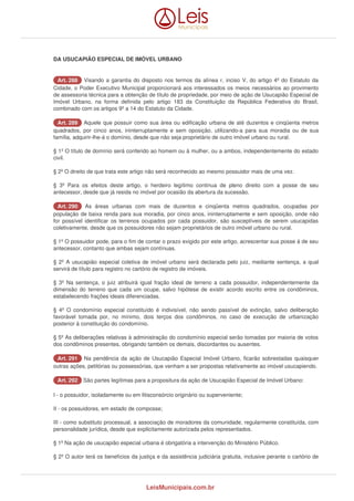 DA USUCAPIÃO ESPECIAL DE IMÓVEL URBANO 
AArrtt.. 228888 Visando a garantia do disposto nos termos da alínea r, inciso V, do artigo 4º do Estatuto da 
Cidade, o Poder Executivo Municipal proporcionará aos interessados os meios necessários ao provimento 
de assessoria técnica para a obtenção de título de propriedade, por meio de ação de Usucapião Especial de 
Imóvel Urbano, na forma definida pelo artigo 183 da Constituição da República Federativa do Brasil, 
combinado com os artigos 9º a 14 do Estatuto da Cidade. 
AArrtt.. 228899 Aquele que possuir como sua área ou edificação urbana de até duzentos e cinqüenta metros 
quadrados, por cinco anos, ininterruptamente e sem oposição, utilizando-a para sua moradia ou de sua 
família, adquirir-lhe-á o domínio, desde que não seja proprietário de outro imóvel urbano ou rural. 
§ 1º O título de domínio será conferido ao homem ou à mulher, ou a ambos, independentemente do estado 
civil. 
§ 2º O direito de que trata este artigo não será reconhecido ao mesmo possuidor mais de uma vez. 
§ 3º Para os efeitos deste artigo, o herdeiro legítimo continua de pleno direito com a posse de seu 
antecessor, desde que já resida no imóvel por ocasião da abertura da sucessão. 
AArrtt.. 229900 As áreas urbanas com mais de duzentos e cinqüenta metros quadrados, ocupadas por 
população de baixa renda para sua moradia, por cinco anos, ininterruptamente e sem oposição, onde não 
for possível identificar os terrenos ocupados por cada possuidor, são susceptíveis de serem usucapidas 
coletivamente, desde que os possuidores não sejam proprietários de outro imóvel urbano ou rural. 
§ 1º O possuidor pode, para o fim de contar o prazo exigido por este artigo, acrescentar sua posse à de seu 
antecessor, contanto que ambas sejam contínuas. 
§ 2º A usucapião especial coletiva de imóvel urbano será declarada pelo juiz, mediante sentença, a qual 
servirá de título para registro no cartório de registro de imóveis. 
§ 3º Na sentença, o juiz atribuirá igual fração ideal de terreno a cada possuidor, independentemente da 
dimensão do terreno que cada um ocupe, salvo hipótese de existir acordo escrito entre os condôminos, 
estabelecendo frações ideais diferenciadas. 
§ 4º O condomínio especial constituído é indivisível, não sendo passível de extinção, salvo deliberação 
favorável tomada por, no mínimo, dois terços dos condôminos, no caso de execução de urbanização 
posterior à constituição do condomínio. 
§ 5º As deliberações relativas à administração do condomínio especial serão tomadas por maioria de votos 
dos condôminos presentes, obrigando também os demais, discordantes ou ausentes. 
AArrtt.. 229911 Na pendência da ação de Usucapião Especial Imóvel Urbano, ficarão sobrestadas quaisquer 
outras ações, petitórias ou possessórias, que venham a ser propostas relativamente ao imóvel usucapiendo. 
AArrtt.. 229922 São partes legítimas para a propositura da ação de Usucapião Especial de Imóvel Urbano: 
I - o possuidor, isoladamente ou em litisconsórcio originário ou superveniente; 
II - os possuidores, em estado de composse; 
III - como substituto processual, a associação de moradores da comunidade, regularmente constituída, com 
personalidade jurídica, desde que explicitamente autorizada pelos representados. 
§ 1º Na ação de usucapião especial urbana é obrigatória a intervenção do Ministério Público. 
§ 2º O autor terá os benefícios da justiça e da assistência judiciária gratuita, inclusive perante o cartório de 
LeisMunicipais.com.br 
 