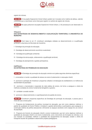 registro de imóveis. 
AArrtt.. 229933 A Usucapião Especial de Imóvel Urbano poderá ser invocada como matéria de defesa, valendo 
a sentença que a reconhecer como título para registro no cartório de registro de imóveis. 
AArrtt.. 229944 Na ação judicial de Usucapião Especial de Imóvel Urbano, o rito processual a ser observado é o 
sumário. 
TÍTULO IV 
DAS ESTRATÉGIAS DE DESENVOLVIMENTO E QUALIFICAÇÃO TERRITORIAL E URBANÍSTICA DO 
MUNICÍPIO 
AArrtt.. 229955 Com base no art. 5º, constituem estratégias voltadas ao desenvolvimento e à qualificação 
territorial e urbanística do Município de Canelinha: 
I - Estratégia de promoção da educação; 
II - Estratégia de desenvolvimento econômico sustentável; 
III - Estratégia de qualificação ambiental; 
IV - Estratégia de estruturação, ordenamento e qualificação territorial; 
V - Estratégia de planejamento e gestão participativos. 
CAPÍTULO I 
DA ESTRATÉGIA DE PROMOÇÃO DA EDUCAÇÃO 
AArrtt.. 229966 A Estratégia de promoção da educação orientar-se-á pelas seguintes diretrizes específicas: 
I - universalizar e manter a qualidade de acesso ao ensino fundamental e à educação infantil; 
II - promover e participar de iniciativas e programas voltados à erradicação do analfabetismo e à melhoria da 
escolaridade da população; 
III - promover a manutenção e expansão da rede pública de ensino, de forma a assegurar a oferta de 
melhores condições do ensino fundamental obrigatório e gratuito; 
IV - combater a evasão escolar; 
V - promover o desenvolvimento e o aperfeiçoamento do padrão de ensino. 
AArrtt.. 229977 Constituem programas específicos da Estratégia de promoção da educação, e prazos para o 
início de suas consecuções: 
I - Programa de fortalecimento da política municipal de educação, que tem como objetivos melhorar o 
padrão de qualidade do Ensino Público e fortalecer a gestão democrática e participativa, para assegurar a 
construção coletiva da política educacional, otimizando os espaços escolares como espaço de uso comum 
da população. 
II - Programa de fomento de educação infantil e ensino fundamental, que tem como objetivos melhorar a 
qualidade da educação infantil e do ensino fundamental, como instrumento de formação do indivíduo e de 
sua inserção na sociedade; melhorar a qualidade dos equipamentos de educação; ampliar a oferta de 
transporte escolar de qualidade e desenvolver projetos pedagógicos. 
LeisMunicipais.com.br 
 