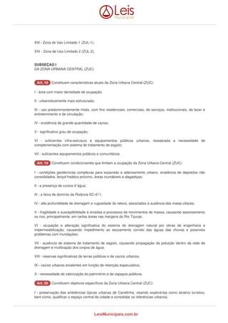 XIII - Zona de Uso Limitado 1 (ZUL-1); 
XIV - Zona de Uso Limitado 2 (ZUL-2). 
SUBSEÇAO I 
DA ZONA URBANA CENTRAL (ZUC) 
AArrtt.. 1188 Constituem características atuais da Zona Urbana Central (ZUC): 
I - área com maior densidade de ocupação; 
II - urbanisticamente mais estruturada; 
III - uso predominantemente misto, com fins residenciais, comerciais, de serviços, institucionais, de lazer e 
entretenimento e de circulação; 
IV - existência de grande quantidade de vazios; 
V - significativo grau de ocupação; 
VI - suficientes infra-estrutura e equipamentos públicos urbanos, ressalvada a necessidade de 
complementação com sistema de tratamento de esgoto; 
VII - suficientes equipamentos públicos e comunitários. 
AArrtt.. 1199 Constituem condicionantes que limitam a ocupação da Zona Urbana Central (ZUC): 
I - condições geotécnicas complexas para expansão e adensamento urbano, existência de depósitos não 
consolidados, lençol freático próximo, áreas inundáveis e alagadiças; 
II - a presença de cursos d`água; 
III - a faixa de domínio da Rodovia SC-411; 
IV - alta profundidade de drenagem e rugosidade do relevo, associados à ausência das matas ciliares; 
V - fragilidade e susceptibilidade à erosões e processos de movimentos de massa, causando assoreamento 
os rios, principalmente, em certas áreas nas margens do Rio Tijucas; 
VI - ocupação e alteração significativa do sistema de drenagem natural por obras de engenharia e 
impermeabilização, causando impedimento ao escoamento correto das águas das chuvas e possíveis 
problemas com inundações; 
VII - ausência de sistema de tratamento de esgoto, causando propagação da poluição dentro da rede de 
drenagem e inutilização dos corpos de água; 
VIII - reservas significativas de terras públicas e de vazios urbanos; 
IX - vazios urbanos existentes em função de retenção especulativa; 
X - necessidade de valorização do patrimônio e de espaços públicos. 
AArrtt.. 2200 Constituem objetivos específicos da Zona Urbana Central (ZUC): 
I - preservação das ambiências típicas urbanas de Canelinha, visando explorá-las como atrativo turístico, 
bem como, qualificar o espaço central da cidade e consolidar os referências urbanos; 
LeisMunicipais.com.br 
 