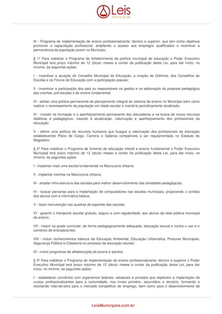 III - Programa de implementação de ensino profissionalizante, técnico e superior, que tem como objetivos 
promover a capacitação profissional, ampliando o acesso aos empregos qualificados e incentivar a 
permanência da população jovem no Município. 
§ 1º Para viabilizar o Programa de fortalecimento da política municipal de educação o Poder Executivo 
Municipal terá prazo máximo de 12 (doze) meses a contar da publicação desta Lei, para dar início, no 
mínimo, às seguintes ações: 
I - incentivar a atuação do Conselho Municipal de Educação, a criação de Grêmios, dos Conselhos de 
Escolas e os Fóruns de Educação com a participação popular; 
II - incentivar a participação dos pais ou responsáveis na gestão e na elaboração da proposta pedagógica 
das creches, pré-escolas e do ensino fundamental; 
III - adotar uma política permanente de planejamento integral do sistema de ensino no Município bem como 
realizar o recenseamento da população em idade escolar e mantê-lo periodicamente atualizado; 
IV - investir na formação e o aperfeiçoamento permanente dos educadores e na busca de novos recursos 
didáticos e pedagógicos, visando à atualização, valorização e aperfeiçoamento dos profissionais da 
educação; 
V - definir uma política de recursos humanos que busque a valorização dos profissionais da educação 
estabelecendo Plano de Cargo, Carreira e Salários compatíveis a ser regulamentado no Estatuto do 
Magistério. 
§ 2º Para viabilizar o Programa de fomento de educação infantil e ensino fundamental o Poder Executivo 
Municipal terá prazo máximo de 12 (doze) meses a contar da publicação desta Lei, para dar início, no 
mínimo, às seguintes ações: 
I - implantar mais uma escola fundamental na Macrozona Urbana; 
II - implantar creches na Macrozona Urbana; 
III - ampliar infra-estrutura das escolas para melhor desenvolvimento das atividades pedagógicas; 
IV - buscar parcerias para a implantação de computadores nas escolas municipais, propiciando o contato 
dos alunos com a informática básica; 
V - fazer manutenção nas quadras de esportes das escolas; 
VI - garantir o transporte escolar gratuito, seguro e com regularidade, aos alunos da rede pública municipal 
de ensino; 
VII - inserir na grade curricular, de forma pedagogicamente adequada, educação sexual e contra o uso e o 
comércio de entorpecentes; 
VIII - incluir conhecimentos básicos da Educação Ambiental, Educação Urbanística, Posturas Municipais, 
Segurança Pública e Cidadania no processo de educação escolar; 
IX - incluir programas de alfabetização de jovens e adultos. 
§ 3º Para viabilizar o Programa de implementação de ensino profissionalizante, técnico e superior o Poder 
Executivo Municipal terá prazo máximo de 12 (doze) meses a contar da publicação desta Lei, para dar 
início, no mínimo, às seguintes ações: 
I - estabelecer convênios com organismos federais, estaduais e privados que objetivem a implantação de 
cursos profissionalizantes para a comunidade, nos níveis primário, secundário e terciário, formando e 
reciclando mão-de-obra para o mercado competitivo de emprego, bem como para o desenvolvimento de 
LeisMunicipais.com.br 
 