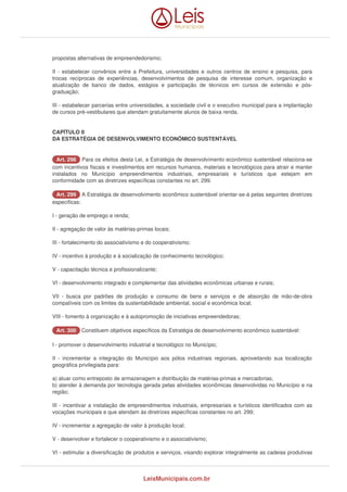 propostas alternativas de empreendedorismo; 
II - estabelecer convênios entre a Prefeitura, universidades e outros centros de ensino e pesquisa, para 
trocas recíprocas de experiências, desenvolvimentos de pesquisa de interesse comum, organização e 
atualização de banco de dados, estágios e participação de técnicos em cursos de extensão e pós-graduação; 
III - estabelecer parcerias entre universidades, a sociedade civil e o executivo municipal para a implantação 
de cursos pré-vestibulares que atendam gratuitamente alunos de baixa renda. 
CAPÍTULO II 
DA ESTRATÉGIA DE DESENVOLVIMENTO ECONÔMICO SUSTENTÁVEL 
AArrtt.. 229988 Para os efeitos desta Lei, a Estratégia de desenvolvimento econômico sustentável relaciona-se 
com incentivos fiscais e investimentos em recursos humanos, materiais e tecnológicos para atrair e manter 
instalados no Município empreendimentos industriais, empresariais e turísticos que estejam em 
conformidade com as diretrizes específicas constantes no art. 299. 
AArrtt.. 229999 A Estratégia de desenvolvimento econômico sustentável orientar-se-á pelas seguintes diretrizes 
específicas: 
I - geração de emprego e renda; 
II - agregação de valor às matérias-primas locais; 
III - fortalecimento do associativismo e do cooperativismo; 
IV - incentivo à produção e à socialização de conhecimento tecnológico; 
V - capacitação técnica e profissionalizante; 
VI - desenvolvimento integrado e complementar das atividades econômicas urbanas e rurais; 
VII - busca por padrões de produção e consumo de bens e serviços e de absorção de mão-de-obra 
compatíveis com os limites da sustentabilidade ambiental, social e econômica local; 
VIII - fomento à organização e à autopromoção de iniciativas empreendedoras; 
AArrtt.. 330000 Constituem objetivos específicos da Estratégia de desenvolvimento econômico sustentável: 
I - promover o desenvolvimento industrial e tecnológico no Município; 
II - incrementar a integração do Município aos pólos industriais regionais, aproveitando sua localização 
geográfica privilegiada para: 
a) atuar como entreposto de armazenagem e distribuição de matérias-primas e mercadorias; 
b) atender à demanda por tecnologia gerada pelas atividades econômicas desenvolvidas no Município e na 
região; 
III - incentivar a instalação de empreendimentos industriais, empresariais e turísticos identificados com as 
vocações municipais e que atendam às diretrizes específicas constantes no art. 299; 
IV - incrementar a agregação de valor à produção local; 
V - desenvolver e fortalecer o cooperativismo e o associativismo; 
VI - estimular a diversificação de produtos e serviços, visando explorar integralmente as cadeias produtivas 
LeisMunicipais.com.br 
 