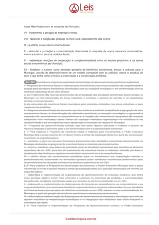 locais identificadas com as vocações do Município; 
VII - incrementar a geração de emprego e renda; 
VIII - favorecer a fixação das pessoas no meio rural, especialmente dos jovens; 
IX - qualificar os recursos humanos locais; 
X - estimular a produção e comercialização direcionada à conquista de novos mercados consumidores, 
interno e externo, para os produtos locais; 
XI - estabelecer relações de cooperação e complementaridade entre os setores produtivos e os atores 
sociais e econômicos do Município; 
XII - fortalecer o turismo como atividade geradora de benefícios econômicos, sociais e culturais para o 
Município, através do desenvolvimento de um modelo compatível com as políticas federal e estadual do 
setor e que tenha como princípio a preservação e a conservação ambiental. 
AArrtt.. 330011 Constituem programas específicos da Estratégia de desenvolvimento econômico sustentável: 
I - Programa de incentivos fiscais e materiais para investimentos, que criará condições de competitividade e 
atração para atividades econômicas identificadas com as vocações municipais e em conformidade com as 
diretrizes específicas do art. 299, através: 
a) do investimento dos recursos provenientes da arrecadação das atividades econômicas desenvolvidas no 
Município na infra-estruturação de áreas industriais e turísticas e parques de eventos e na capacitação 
técnica e profissionalizante; 
b) da concessão de incentivos fiscais municipais para indústrias instaladas nas áreas industriais e para 
equipamentos turísticos. 
II - Programa de dinamização da economia, que visa enfatizar a melhoria da qualidade e agregação de valor 
aos produtos locais, a diversificação de atividades produtivas, a inovação tecnológica e gerencial, a 
expansão do associativismo e cooperativismo e a criação de mecanismos adequados de inserção 
competitiva nos mercados, como forma de alcançar melhorias significativas na eficiência e na 
competitividade e por conseqüência maior apropriação e circulação de riqueza no Município; 
III - Programa de desenvolvimento turístico, que tem como objetivo estruturar e explorar o turismo de 
maneira integrada à economia local e em conformidade com a sustentabilidade ambiental. 
§ 1º Para viabilizar o Programa de incentivos fiscais e materiais para investimentos, o Poder Executivo 
Municipal terá o prazo máximo de 12 (doze) meses a contar da publicação desta Lei, para dar consecução, 
no mínimo, às seguintes ações: 
I - monitorar e gerir os recursos financeiros provenientes das atividades econômicas desenvolvidas no 
Município destinados ao programa de incentivos fiscais e materiais para investimentos; 
II - definir e monitorar uma ordem de prioridade entre as atividades econômicas que atendam as diretrizes 
específicas do art. 299, para fins de recebimento de incentivos fiscais e materiais, tomando por base o 
atendimento das diretrizes e objetivos mencionados na presente Lei e as vocações locais; 
III - definir áreas de conhecimento prioritárias para o investimento em capacitação técnica e 
profissionalizante, observando as demandas geradas pelas atividades econômicas preferenciais para 
desenvolvimento no Município definidas nas diretrizes específicas do art. 299. 
§ 2º Para viabilizar o Programa de dinamização da economia, o Poder Executivo Municipal terá o prazo 
máximo de 24 (vinte e quatro) meses a contar da publicação desta Lei, para dar consecução, no mínimo, às 
seguintes ações: 
I - elaboração e implementação do Subprograma de aperfeiçoamento do processo produtivo, que tenha 
como principal objetivo tornar mais eficientes e lucrativos os processos de produção e comercialização 
derivados das atividades econômicas locais que atendam às diretrizes constantes no art. 299; 
II - elaboração e implementação do Subprograma de fomento ao associativismo, ao cooperativismo e ao 
empreendedorismo, que promoverá iniciativas empreendedoras e negócios relacionados com as atividades 
econômicas locais que atendam às diretrizes constantes no art. 299, visando a sua sustentabilidade no 
Município, a partir da geração de benefícios econômicos e sociais para os envolvidos; 
III - elaboração e implementação do Subprograma de desenvolvimento industrial e tecnológico, que tem por 
objetivo incentivar a modernização tecnológica e a integração das indústrias aos pólos industrial e 
tecnológico da região. 
§ 3º Para viabilizar a implementação do Programa de desenvolvimento turístico, o Poder Executivo 
LeisMunicipais.com.br 
 