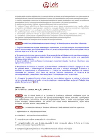 Municipal terá o prazo máximo de 12 (doze) meses a contar da publicação desta Lei, para iniciar a 
elaboração de um Plano de Desenvolvimento Turístico, que deverá prever, no mínimo, as seguintes ações: 
I - definir, consolidar e priorizar os segmentos turísticos a serem explorados, tais como, o turismo de 
aventura (vôo livre) e o turismo esportivo (corridas de motocicletas e de carros; gineteadas); 
II - elaborar projetos para viabilizar a exploração desses segmentos turísticos; 
III - elaborar Projeto Vôo Livre da Galera que deverá prever ações consorciadas entre o poder público, 
empresários e entidades esportivas para viabilizar a execução da infra-estrutura necessária à implantação 
das Áreas de Especial Interesse Esportivo de Vôo Livre da Galera (AEIVôo Livre); 
IV - qualificar pontos e atrativos para sua exploração pela atividade turística; 
V - incrementar a oferta de serviços de restaurantes, lanchonetes, confeitarias, cafés, bares e hotelaria; 
VI - sensibilizar a comunidade e as lideranças locais e regionais acerca da importância do turismo; 
VII - garantir a inserção dos atrativos do Município nos roteiros turísticos regionais; 
VIII - capacitar mão-de-obra para atuar no setor de serviços turísticos. 
AArrtt.. 330011 Constituem programas específicos da Estratégia de desenvolvimento econômico sustentável: 
I - Programa de incentivos fiscais e materiais para investimentos, que criará condições de competitividade e 
atração para atividades econômicas identificadas com as vocações municipais e em conformidade com as 
diretrizes específicas do art. 299, através: 
a) do investimento dos recursos provenientes da arrecadação das atividades econômicas desenvolvidas no 
Município na infra-estruturação de áreas industriais e turísticas e parques de eventos e na capacitação 
técnica e profissionalizante; 
b) da concessão de incentivos fiscais municipais para indústrias instaladas nas áreas industriais e para 
equipamentos turísticos. 
II - Programa de dinamização da economia, que visa enfatizar a melhoria da qualidade e agregação de valor 
aos produtos locais, a diversificação de atividades produtivas, a inovação tecnológica e gerencial, a 
expansão do associativismo e cooperativismo e a criação de mecanismos adequados de inserção 
competitiva nos mercados, como forma de alcançar melhorias significativas na eficiência e na 
competitividade e por conseqüência maior apropriação e circulação de riqueza no Município; 
III - Programa de desenvolvimento turístico, que tem como objetivo estruturar e explorar o turismo de 
maneira integrada à economia local e em conformidade com a sustentabilidade ambiental. (Redação dada 
pela Lei Complementar nº 6/2012) 
CAPÍTULO III 
DA ESTRATÉGIA DE QUALIFICAÇÃO AMBIENTAL 
AArrtt.. 330022 Para os efeitos desta Lei, a Estratégia de qualificação ambiental compreende ações de 
conservação, preservação e recuperação dos recursos e das condições naturais, bem como a promoção de 
suas potencialidades, por meio de um conjunto de programas e planos, a serem executados pelo Poder 
Público Municipal, preferencialmente, em parceria com outras esferas administrativas, sejam outros 
municípios, o Estado, a União e a sociedade civil. 
AArrtt.. 330033 A Estratégia de qualificação ambiental orientar-se-á pelas seguintes diretrizes específicas: 
I - implementação de soluções regionalizadas; 
II - cooperação e associativismo intermunicipais; 
III - proteção, preservação e recuperação do meio ambiente; 
IV - compatibilização entre usos do solo, ocupação do solo e expansão urbana, de forma a minimizar 
conflitos, incômodos e impactos ambientais; 
V - compatibilização com políticas do meio ambiente nacional, estadual e municipal; 
LeisMunicipais.com.br 
 