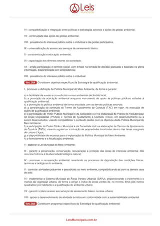 VI - compatibilização e integração entre políticas e estratégias setoriais e ações de gestão ambiental; 
VII - continuidade das ações de gestão ambiental; 
VIII - prevalência do interesse público sobre o individual e da gestão participativa; 
IX - universalização do acesso aos serviços de saneamento básico; 
X - conscientização e educação ambiental; 
XI - capacitação dos diversos setores da sociedade; 
XII - ampla participação e controle social, com ênfase na tomada de decisão pactuada e baseada na plena 
informação, disponibilizada com antecedência; 
XIII - prevalência do interesse público sobre o individual. 
AArrtt.. 330044 Constituem objetivos específicos da Estratégia de qualificação ambiental: 
I - promover a definição da Política Municipal do Meio Ambiente, de forma a garantir: 
a) a facilidade de acesso e consulta às normas ambientais de âmbito local; 
b) a promoção da educação ambiental enquanto instrumento de apoio às políticas públicas voltadas à 
qualificação ambiental; 
c) a promoção da política ambiental de forma articulada com as demais políticas setoriais; 
d) a consideração do conteúdo do Termo de Ajustamento de Conduta (TAC) em vigor, na execução de 
ações de qualificação ambiental; 
e) a participação do Poder Público Municipal e da Sociedade civil na elaboração de Planos de Recuperação 
de Áreas Degradadas (PRADs) e Termos de Ajustamento e Conduta (TACs), em desenvolvimento ou a 
serem desenvolvidos, visando compatibilizar o conteúdo destes com os objetivos desta Política Municipal do 
Meio Ambiente; 
f) a participação do Poder Público Municipal e da Sociedade civil na elaboração de Termos de Ajustamento 
de Conduta (TACs), visando regularizar a situação de propriedades localizadas dentro das faixas marginais 
de cursos d`água; 
g) a disponibilidade de recursos para a implantação da Política Municipal do Meio Ambiente; 
h) o licenciamento e a fiscalização ambiental; 
II - elaborar a Lei Municipal do Meio Ambiente; 
III - garantir a preservação, conservação, recuperação e proteção das áreas de interesse ambiental, dos 
recursos hídricos e da diversidade biológica natural; 
IV - promover a recuperação ambiental, revertendo os processos de degradação das condições físicas, 
químicas e biológicas do ambiente; 
V - controlar atividades poluentes e prejudiciais ao meio ambiente, compatibilizando-as com os demais usos 
do solo; 
VI - implementar o Sistema Municipal de Áreas Verdes Urbanas (SAVU), proporcionando o incremento e o 
manejo da vegetação urbana, de forma a atingir o índice de áreas verdes de, no mínimo, 8m2 (oito metros 
quadrados) por habitante e a qualificação do ambiente urbano; 
VII - garantir o pleno acesso aos serviços de saneamento básico na área urbana; 
VIII - apoiar o desenvolvimento da atividade turística em conformidade com a sustentabilidade ambiental. 
AArrtt.. 330055 Constituem programas específicos da Estratégia de qualificação ambiental: 
LeisMunicipais.com.br 
 