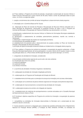 § 4º Para viabilizar o Programa de controle da poluição, recuperação e preservação de recursos hídricos o 
Poder Executivo Municipal terá o prazo máximo de 06 (seis) meses a contar da publicação desta Lei para 
iniciar, no mínimo, as seguintes ações: 
I - criação e envolvimento dos comitês de bacias hidrográficas no desenvolvimento deste programa; 
II - articulação com o Comitê da Bacia do Rio Tijucas; 
III - elaboração do Plano de Controle da Poluição e Recuperação de Recursos Hídricos articulado com o 
Plano Municipal de Saneamento, mencionado no parágrafo primeiro do caput e com o Programa de 
Controle da Mineração e Recuperação de Passivos Ambientais, que deverá prever, no mínimo: 
a) identificação e cadastramento dos recursos hídricos no Sistema de Informações Municipais estabelecido 
na presente Lei; 
b) identificação e cadastramento de atividades potencialmente poluidoras, visando seu controle e 
fiscalização; 
c) elaboração e implementação de projetos de recuperação prioritários; 
d) monitoramento da qualidade da água; 
e) estabelecimento de parcerias para o desenvolvimento de projetos contidos no Plano de Controle da 
Poluição e Recuperação de Recursos Hídricos; 
f) promoção de ações de educação ambiental voltadas ao fortalecimento e divulgação deste programa. 
§ 5º Para viabilizar o Programa de controle da mineração e recuperação de passivos ambientais, o Poder 
Executivo Municipal desenvolverá, de forma participativa e no prazo máximo de 04 (quatro) meses a contar 
da publicação desta Lei, o Plano Diretor de Mineração Municipal, que deverá abranger, no mínimo: 
I - o diagnóstico da atividade de mineração, considerando: 
a) as principais condicionantes regionais de uso do solo e de meio ambiente; 
b) a localização das minas e/ou jazidas; 
c) a estrutura geológica; 
d) o potencial mineral; 
e) os direitos minerários; 
II - a ocorrência de atividades minerárias irregulares e clandestinas; 
III - a adequação da atividade de mineração à legislação pertinente; 
IV - a elaboração de um Programa de Fiscalização da Extração de Mineral; 
V - o estabelecimento de limites para a contenção de avanços da mineração junto às áreas urbanizadas; 
VI - a articulação com as diretrizes de planos diretores regionais de mineração eventualmente disponíveis; 
VII - a elaboração do macrozoneamento e zoneamento das atividades de mineração; 
VIII - a elaboração de planos de controle e de mitigação de impactos; 
IX - o estabelecimento de instâncias de acompanhamento e controle articuladas com o Conselho Municipal 
de Desenvolvimento Urbano e Rural. 
§ 6º Constituem objetivos específicos do Programa de controle da mineração e recuperação de passivos 
ambientais: 
I - compatibilizar as atividades de mineração desenvolvidas no Município com a preservação do meio 
ambiente natural e construído; 
II - buscar parcerias e promover a integração para a solução das questões pertinentes entre o Departamento 
Nacional de Produção Mineral (DNPM), a Fundação do Meio Ambiente (FATMA), os sindicatos de 
LeisMunicipais.com.br 
 