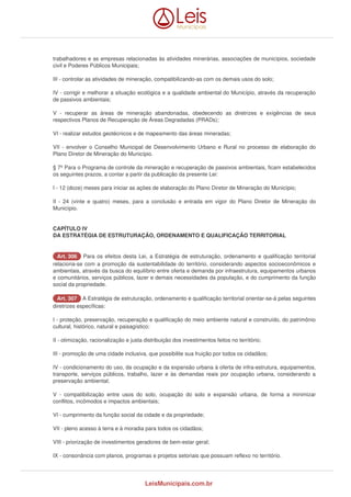 trabalhadores e as empresas relacionadas às atividades minerárias, associações de municípios, sociedade 
civil e Poderes Públicos Municipais; 
III - controlar as atividades de mineração, compatibilizando-as com os demais usos do solo; 
IV - corrigir e melhorar a situação ecológica e a qualidade ambiental do Município, através da recuperação 
de passivos ambientais; 
V - recuperar as áreas de mineração abandonadas, obedecendo as diretrizes e exigências de seus 
respectivos Planos de Recuperação de Áreas Degradadas (PRADs); 
VI - realizar estudos geotécnicos e de mapeamento das áreas mineradas; 
VII - envolver o Conselho Municipal de Desenvolvimento Urbano e Rural no processo de elaboração do 
Plano Diretor de Mineração do Município. 
§ 7º Para o Programa de controle da mineração e recuperação de passivos ambientais, ficam estabelecidos 
os seguintes prazos, a contar a partir da publicação da presente Lei: 
I - 12 (doze) meses para iniciar as ações de elaboração do Plano Diretor de Mineração do Município; 
II - 24 (vinte e quatro) meses, para a conclusão e entrada em vigor do Plano Diretor de Mineração do 
Município. 
CAPÍTULO IV 
DA ESTRATÉGIA DE ESTRUTURAÇÃO, ORDENAMENTO E QUALIFICAÇÃO TERRITORIAL 
AArrtt.. 330066 Para os efeitos desta Lei, a Estratégia de estruturação, ordenamento e qualificação territorial 
relaciona-se com a promoção da sustentabilidade do território, considerando aspectos socioeconômicos e 
ambientais, através da busca do equilíbrio entre oferta e demanda por infraestrutura, equipamentos urbanos 
e comunitários, serviços públicos, lazer e demais necessidades da população, e do cumprimento da função 
social da propriedade. 
AArrtt.. 330077 A Estratégia de estruturação, ordenamento e qualificação territorial orientar-se-á pelas seguintes 
diretrizes específicas: 
I - proteção, preservação, recuperação e qualificação do meio ambiente natural e construído, do patrimônio 
cultural, histórico, natural e paisagístico; 
II - otimização, racionalização e justa distribuição dos investimentos feitos no território; 
III - promoção de uma cidade inclusiva, que possibilite sua fruição por todos os cidadãos; 
IV - condicionamento do uso, da ocupação e da expansão urbana à oferta de infra-estrutura, equipamentos, 
transporte, serviços públicos, trabalho, lazer e às demandas reais por ocupação urbana, considerando a 
preservação ambiental; 
V - compatibilização entre usos do solo, ocupação do solo e expansão urbana, de forma a minimizar 
conflitos, incômodos e impactos ambientais; 
VI - cumprimento da função social da cidade e da propriedade; 
VII - pleno acesso à terra e à moradia para todos os cidadãos; 
VIII - priorização de investimentos geradores de bem-estar geral; 
IX - consonância com planos, programas e projetos setoriais que possuam reflexo no território. 
LeisMunicipais.com.br 
 
