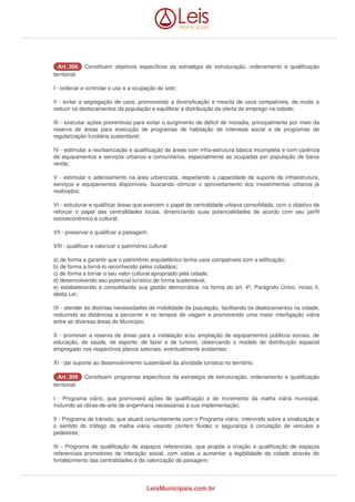 AArrtt.. 330088 Constituem objetivos específicos da estratégia de estruturação, ordenamento e qualificação 
territorial: 
I - ordenar e controlar o uso e a ocupação do solo; 
II - evitar a segregação de usos, promovendo a diversificação e mescla de usos compatíveis, de modo a 
reduzir os deslocamentos da população e equilibrar a distribuição da oferta de emprego na cidade; 
III - executar ações preventivas para evitar o surgimento de déficit de moradia, principalmente por meio da 
reserva de áreas para execução de programas de habitação de interesse social e de programas de 
regularização fundiária sustentável; 
IV - estimular a reurbanização e qualificação de áreas com infra-estrutura básica incompleta e com carência 
de equipamentos e serviços urbanos e comunitários, especialmente as ocupadas por população de baixa 
renda; 
V - estimular o adensamento na área urbanizada, respeitando a capacidade de suporte da infraestrutura, 
serviços e equipamentos disponíveis, buscando otimizar o aproveitamento dos investimentos urbanos já 
realizados; 
VI - estruturar e qualificar áreas que exercem o papel de centralidade urbana consolidada, com o objetivo de 
reforçar o papel das centralidades locais, dinamizando suas potencialidades de acordo com seu perfil 
socioeconômico e cultural; 
VII - preservar e qualificar a paisagem; 
VIII - qualificar e valorizar o patrimônio cultural: 
a) de forma a garantir que o patrimônio arquitetônico tenha usos compatíveis com a edificação; 
b) de forma a torná-lo reconhecido pelos cidadãos; 
c) de forma a tornar o seu valor cultural apropriado pela cidade; 
d) desenvolvendo seu potencial turístico de forma sustentável; 
e) estabelecendo e consolidando sua gestão democrática, na forma do art. 4º, Parágrafo Único, inciso II, 
desta Lei; 
IX - atender às distintas necessidades de mobilidade da população, facilitando os deslocamentos na cidade, 
reduzindo as distâncias a percorrer e os tempos de viagem e promovendo uma maior interligação viária 
entre as diversas áreas do Município; 
X - promover a reserva de áreas para a instalação e/ou ampliação de equipamentos públicos sociais, de 
educação, de saúde, de esporte, de lazer e de turismo, observando o modelo de distribuição espacial 
empregado nos respectivos planos setoriais, eventualmente existentes; 
XI - dar suporte ao desenvolvimento sustentável da atividade turística no território. 
AArrtt.. 330099 Constituem programas específicos da estratégia de estruturação, ordenamento e qualificação 
territorial: 
I - Programa viário, que promoverá ações de qualificação e de incremento da malha viária municipal, 
incluindo as obras-de-arte de engenharia necessárias à sua implementação; 
II - Programa de trânsito, que atuará conjuntamente com o Programa viário, intervindo sobre a sinalização e 
o sentido do tráfego da malha viária visando conferir fluidez e segurança à circulação de veículos e 
pedestres; 
III - Programa de qualificação de espaços referenciais, que propõe a criação e qualificação de espaços 
referenciais promotores de interação social, com vistas a aumentar a legibilidade da cidade através do 
fortalecimento das centralidades e da valorização da paisagem; 
LeisMunicipais.com.br 
 