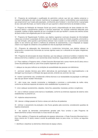 IV - Programa de revitalização e qualificação do patrimônio cultural, que tem por objetivo preservar e 
recuperar edificações de valor cultural, inserindo-as na paisagem urbana, conferindolhes usos sustentáveis 
que proporcionem sua fruição pela população, contribuindo para fortalecer o reconhecimento e apropriação 
do seu valor pelo Município, ao mesmo tempo em que suportem o desenvolvimento da atividade turística; 
V - Programa de Habitação de Interesse Social que prevê a disponibilização de áreas dotadas de infra-estrutura 
básica e equipamentos públicos e serviços essenciais, em situação ambiental adequada para 
ocupação, sujeitas à regras especiais de uso e ocupação do solo que facilitem o acesso dos setores sociais 
de baixa renda à terra legalizada para fim de moradia; 
VI - Programa de Regularização Fundiária, que objetiva regularizar eventuais situações de informalidade 
urbana que envolvam a população de baixa renda com relação à posse de imóveis ocupados, priorizando a 
sua não-remoção, salvo quando a permanência oferecer risco à saúde e ao meio ambiente, e promovendo 
ações no seu entorno que levem à melhoria do ambiente do assentamento, à sua integração ao espaço 
urbano e ao resgate da cidadania e da qualidade de vida da população beneficiada; 
VII - Programa de adequação dos loteamentos e condomínios horizontais, que objetiva adequar os 
loteamentos e condomínios horizontais às normas vigentes nesta Lei e utilizando-se de ações mitigatórias, 
se for o caso. 
VIII - Programa de estruturação de áreas industriais, que visa adequar a estrutura fundiária e implantar infra-estrutura 
de forma a viabilizar o uso racional das áreas industriais, resguardando a qualidade ambiental. 
§ 1º Para viabilizar o Programa viário, o Poder Executivo Municipal terá o prazo máximo de 02 (dois) anos a 
contar da publicação desta Lei, para iniciar projetos especiais que visem a: 
I - adequar as vias para melhorar as condições de acessibilidade das pessoas com deficiência; 
II - promover estudos técnicos para definir alternativas de pavimentação não impermeabilizante e de 
drenagem que favoreçam a infiltração das águas pluviais, evitando seu acúmulo nas vias; 
III - manter e pavimentar vias, considerando critérios técnicos e as necessidades da população na definição 
das vias que devem receber intervenção; 
IV - abrir novas vias, visando incrementar a interligação e promover a continuidade da malha viária, 
conforme as diretrizes espaciais de sistema viário estabelecidas na presente Lei; 
V - criar e adequar acostamentos, calçadas, meios-fios, passarelas, travessias, pontes e congêneres; 
VI - criar e melhorar acessos entre bairros e localidades, conforme as diretrizes espaciais de sistema viário 
estabelecidas na presente Lei; 
VII - implantar estacionamentos; 
VIII - desviar o tráfego pesado do Centro e áreas com alto fluxo de pedestres; 
IX - otimizar o escoamento da produção e dos fluxos gerados pela economia, considerando questões de 
logística empresarial; 
X - dar suporte às demandas eventualmente geradas pelo fluxo turístico e pelo Programa de 
desenvolvimento turístico mencionado no inciso terceiro do caput. 
§ 2º Para viabilizar o Programa de qualificação de espaços referenciais, o Poder Executivo Municipal terá o 
prazo máximo de 12 (doze) meses a contar da publicação desta Lei para iniciar, no mínimo, as seguintes 
ações: 
I - identificar e classificar os elementos referenciais do espaço urbano; 
LeisMunicipais.com.br 
 