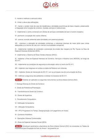 II - manter e melhorar a estrutura viária; 
III - limitar a altura das edificações; 
IV - manter o caráter misto de usos de residências e atividades econômicas de baixo impacto, preservando 
a integração entre funções de comércio, moradia, serviços e institucionais; 
V - implementar o centro comercial com ofertas de serviços e atividades de lazer e turismo receptivo; 
VI - promover a ocupação dos vazios urbanos; 
VII - exercer controle ambiental sobre atividades com potencial poluidor; 
VIII - incentivar a relocação de atividades comerciais e industriais diversas de maior porte para zonas 
adequadas e ou trechos de vias com nível de incomodidade compatível; 
IX - implementar medidas de contenção e prevenção da erosão das margens do Rio Tijucas na Área de 
Especial Interesse Ambiental (AEIA); 
X - implementar o Sistema de Áreas Verdes Urbanas (SAVU); 
XI - implantar a Área de Especial Interesse de Comércio, Serviços e Indústria Leve (AEICSIL) ao longo da 
SC-411; 
XII - implementar as condições de segurança e articulação viária no trecho da SC-411; 
XIII - implantar vias marginais em ambos os lados da Rodovia com ciclovias; 
XIV - implantar rótulas de intersecção da SC-411 com as principais vias de comunicação da Zona; 
XV - melhorar a segurança dos pedestres e ciclistas na travessia da SC-411. 
AArrtt.. 2211 Poderão ser aplicados os seguintes instrumentos na Zona Urbana Central (ZUC): 
I - Outorga Onerosa do Direito de Construir; 
II - Direito de Preferência/Preempção; 
III - Transferência do Direito de Construir; 
IV - Direito de Superfície; 
V - Parcelamento Compulsório; 
VI - Edificação Compulsória; 
VII - Utilização Compulsória; 
VIII - IPTU Progressivo no Tempo, Desapropriação com pagamento em títulos; 
IX - Consórcio Imobiliário; 
X - Operações Urbanas Consorciadas; 
XI - Áreas de Especial Interesse Social (AEIS). 
AArrtt.. 2222 Constituem parâmetros urbanísticos da Zona Urbana Central (ZUC) os constantes na Tabela de 
Parâmetros para Ocupação do Solo do Anexo 1 da presente Lei. 
LeisMunicipais.com.br 
 