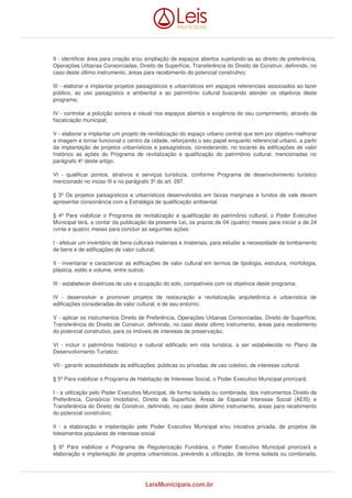 II - identificar área para criação e/ou ampliação de espaços abertos sujeitando-as ao direito de preferência, 
Operações Urbanas Consorciadas, Direito de Superfície, Transferência do Direito de Construir, definindo, no 
caso deste último instrumento, áreas para recebimento do potencial construtivo; 
III - elaborar e implantar projetos paisagísticos e urbanísticos em espaços referenciais associados ao lazer 
público, ao uso paisagístico e ambiental e ao patrimônio cultural buscando atender os objetivos deste 
programa; 
IV - controlar a poluição sonora e visual nos espaços abertos e exigência do seu cumprimento, através da 
fiscalização municipal; 
V - elaborar e implantar um projeto de revitalização do espaço urbano central que tem por objetivo melhorar 
a imagem e tornar funcional o centro da cidade, reforçando o seu papel enquanto referencial urbano, a partir 
da implantação de projetos urbanísticos e paisagísticos, considerando, no tocante às edificações de valor 
histórico as ações do Programa de revitalização e qualificação do patrimônio cultural, mencionadas no 
parágrafo 4º deste artigo; 
VI - qualificar pontos, atrativos e serviços turísticos, conforme Programa de desenvolvimento turístico 
mencionado no inciso III e no parágrafo 3º do art. 297. 
§ 3º Os projetos paisagísticos e urbanísticos desenvolvidos em faixas marginais e fundos de vale devem 
apresentar consonância com a Estratégia de qualificação ambiental. 
§ 4º Para viabilizar o Programa de revitalização e qualificação do patrimônio cultural, o Poder Executivo 
Municipal terá, a contar da publicação da presente Lei, os prazos de 04 (quatro) meses para iniciar e de 24 
(vinte e quatro) meses para concluir as seguintes ações: 
I - efetuar um inventário de bens culturais materiais e imateriais, para estudar a necessidade de tombamento 
de bens e de edificações de valor cultural; 
II - inventariar e caracterizar as edificações de valor cultural em termos de tipologia, estrutura, morfologia, 
plástica, estilo e volume, entre outros; 
III - estabelecer diretrizes de uso e ocupação do solo, compatíveis com os objetivos deste programa; 
IV - desenvolver e promover projetos de restauração e revitalização arquitetônica e urbanística de 
edificações consideradas de valor cultural, e de seu entorno; 
V - aplicar os instrumentos Direito de Preferência, Operações Urbanas Consorciadas, Direito de Superfície, 
Transferência do Direito de Construir, definindo, no caso deste último instrumento, áreas para recebimento 
do potencial construtivo, para os imóveis de interesse de preservação; 
VI - incluir o patrimônio histórico e cultural edificado em rota turística, a ser estabelecida no Plano de 
Desenvolvimento Turístico; 
VII - garantir acessibilidade às edificações, públicas ou privadas, de uso coletivo, de interesse cultural. 
§ 5º Para viabilizar o Programa de Habitação de Interesse Social, o Poder Executivo Municipal priorizará: 
I - a utilização pelo Poder Executivo Municipal, de forma isolada ou combinada, dos instrumentos Direito de 
Preferência, Consórcio Imobiliário, Direito de Superfície, Áreas de Especial Interesse Social (AEIS) e 
Transferência do Direito de Construir, definindo, no caso deste último instrumento, áreas para recebimento 
do potencial construtivo; 
II - a elaboração e implantação pelo Poder Executivo Municipal e/ou iniciativa privada, de projetos de 
loteamentos populares de interesse social. 
§ 6º Para viabilizar o Programa de Regularização Fundiária, o Poder Executivo Municipal priorizará a 
elaboração e implantação de projetos urbanísticos, prevendo a utilização, de forma isolada ou combinada, 
LeisMunicipais.com.br 
 