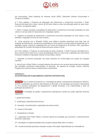 dos instrumentos, Áreas Especiais de Interesse Social (AEIS), Operações Urbanas Consorciadas e 
Consórcio Imobiliário. 
§ 7º Para viabilizar o Programa de adequação dos loteamentos e condomínios horizontais, o Poder 
Executivo Municipal terá o prazo máximo de 06 (seis) meses a contar da publicação desta Lei, para iniciar, 
no mínimo, as seguintes ações: 
I - definir e mapear situações consolidadas de loteamentos e condomínios horizontais localizados em área 
urbana e rural que estão em desacordo com a legislação vigente; 
II - cadastrar as situações de loteamentos e condomínios horizontais localizados em área urbana e rural, 
definidas e mapeadas na forma do inciso anterior; 
III - firmar parcerias com o Ministério Público para elaborar soluções específicas para cada caso de 
situações de loteamentos e condomínios localizados em área urbana e rural que estão em desacordo com a 
legislação vigente, através do estabelecimento de Termos de Ajustamento de Conduta (TAC), garantida a 
participação do Conselho Municipal de Desenvolvimento Urbano e Rural. 
§ 8º Para viabilizar o Programa de estruturação de áreas industriais, o Poder Executivo Municipal terá o 
prazo máximo de 02 (dois) anos a contar da publicação desta Lei, para iniciar a aplicação dos instrumentos 
Consórcio Imobiliário e Operações Urbanas Consorciadas, visando: 
I - reparcelar os terrenos localizados nas áreas industriais em conformidade com projeto de ocupação 
industrial; 
II - permitir que o Poder Público municipal implante infra-estrutura com recursos decorrentes da arrecadação 
das atividades econômicas desenvolvidas no Município, em especial da extração mineral, conforme 
Programa de incentivos fiscais e materiais para investimentos. 
CAPÍTULO V 
DA ESTRATÉGIA DE PLANEJAMENTO E GESTÃO PARTICIPATIVOS 
AArrtt.. 331100 Para os efeitos da presente Lei, a Estratégia de gestão e planejamento participativos relaciona-se 
com a qualificação da estrutura administrativa do Município e da população para atuarem efetivamente 
no novo processo participativo de planejamento e gestão territoriais a ser implementado a partir da 
publicação da presente Lei. 
AArrtt.. 331111 A Estratégia de gestão e planejamento participativos orientar-se-á pelas seguintes diretrizes 
específicas: 
I - gestão democrática; 
II - qualificação e aperfeiçoamento técnico; 
III - educação, conscientização e capacitação dos atores sociais; 
IV - acesso à informação; 
V - transparência e isenção; 
VI - cooperação entre Poder Público e diversos setores da sociedade que promovem o desenvolvimento 
territorial e urbanístico; 
VII - articulação e complementaridade entre as ações empreendidas sobre o território; 
VIII - tomada de decisão pactuada e baseada na plena informação, disponibilizada com antecedência. 
LeisMunicipais.com.br 
 