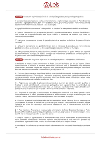 AArrtt.. 331122 Constituem objetivos específicos da Estratégia de gestão e planejamento participativos: 
I - operacionalizar, acompanhar e avaliar permanentemente a implementação e a gestão do Plano Diretor de 
Canelinha e legislação correlata, bem como os demais planos, programas, projetos e instrumentos voltados 
ao desenvolvimento municipal, propondo a sua atualização; 
II - agregar dinamismo, continuidade e transparência ao processo de planejamento territorial e urbanístico; 
III - garantir a efetiva participação social nos processos de planejamento e gestão territoriais, disseminando 
uma cultura de co-responsabilidade entre Poder Público e Sociedade na definição dos rumos do 
desenvolvimento municipal; 
IV - aprimorar o processo de tomada de decisão referente a questões territoriais e de desenvolvimento 
municipal; 
V - articular o planejamento e a gestão territoriais com os interesses da sociedade, os instrumentos de 
gestão orçamentária participativa e as demais políticas públicas desenvolvidas no Município; 
VI - adequar os instrumentos de política econômica, tributária e financeira e os gastos públicos aos objetivos 
do desenvolvimento municipal, de modo a privilegiar os investimentos geradores de bem-estar geral e a 
fruição dos bens pelos diferentes segmentos sociais. 
AArrtt.. 331133 Constituem programas específicos da Estratégia de gestão e planejamento participativos: 
I - Programa de reestruturação administrativa do Poder Executivo Municipal, que tem por objetivo conferir 
operacionalidade e eficiência à estrutura administrativa municipal para o atendimento das demandas 
operacionais e funcionais surgidas em função do novo contexto de planejamento estratégico participativo 
instituído pelo Estatuto da Cidade e da implementação da presente Lei. 
II - Programa de coordenação de políticas públicas, que articulará instrumentos de gestão orçamentária e 
políticas municipais com o Plano Diretor Participativo, objetivando, através desta conseqüente integração e 
complementaridade, otimizar as ações promovidas pelo Poder Público sobre o Município e atingir maior 
eficiência e qualidade nos resultados gerados por elas. 
III - Programa de promoção do planejamento participativo, que tem por objetivo garantir, qualificar e 
fortalecer o direito constitucional à democracia participativa, com especial ênfase na continuidade do 
processo iniciado por ocasião da elaboração desta Lei, para que a população divida responsabilidades com 
o Poder Público em decisões que envolvam o desenvolvimento territorial e urbanístico. 
IV - Programa de avaliação e monitoramento do desempenho municipal, que deverá permitir avaliar 
continuadamente se os planos, programas e projetos de desenvolvimento municipal estão alcançando seus 
objetivos e metas, identificando os fatores responsáveis pelos resultados alcançados. 
V - Programa de apoio à tomada de decisão, que tem por objetivos aplicar métodos, técnicas e instrumentos 
nos processos de tomada de decisão, de forma a orientar e garantir a continuidade da construção coletiva 
delineada ao longo dos processos participativos relacionados com o desenvolvimento territorial e 
urbanístico. 
§ 1º Para viabilizar o Programa de reestruturação administrativa do Poder Executivo Municipal, o Poder 
Executivo Municipal terá, a contar da publicação da presente Lei, os prazos de 02 (dois) meses para iniciar 
e de 09 (nove) meses para concluir as seguintes ações: 
I - adequar a estrutura organizacional da Prefeitura Municipal para as necessidades de atendimento das 
novas demandas operacionais e funcionais impostas pela presente Lei e para viabilizar o processo de 
planejamento e gestão territoriais, visando racionalidade e eficiência da máquina pública; 
II - estabelecer procedimentos para a operacionalização das demandas resultantes da implementação desta 
Lei; 
LeisMunicipais.com.br 
 