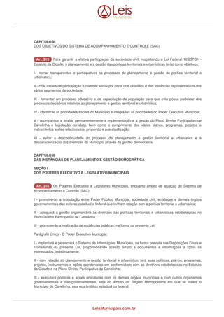 CAPITULO II 
DOS OBJETIVOS DO SISTEMA DE ACOMPANHAMENTO E CONTROLE (SAC) 
AArrtt.. 331155 Para garantir a efetiva participação da sociedade civil, respeitando a Lei Federal 10.257/01 - 
Estatuto da Cidade, o planejamento e a gestão das políticas territoriais e urbanísticas terão como objetivos: 
I - tornar transparentes e participativos os processos de planejamento e gestão da política territorial e 
urbanística; 
II - criar canais de participação e controle social por parte dos cidadãos e das instâncias representativas dos 
vários segmentos da sociedade; 
III - fomentar um processo educativo e de capacitação da população para que esta possa participar dos 
processos decisórios relativos ao planejamento e gestão territorial e urbanística; 
IV - identificar as prioridades sociais do Município e integrá-las às prioridades do Poder Executivo Municipal; 
V - acompanhar e avaliar permanentemente a implementação e a gestão do Plano Diretor Participativo de 
Canelinha e legislação correlata, bem como o cumprimento dos vários planos, programas, projetos e 
instrumentos a eles relacionados, propondo a sua atualização; 
VI - evitar a descontinuidade do processo de planejamento e gestão territorial e urbanística e a 
descaracterização das diretrizes do Município através da gestão democrática. 
CAPÍTULO III 
DAS INSTÂNCIAS DE PLANEJAMENTO E GESTÃO DEMOCRÁTICA 
SEÇÃO I 
DOS PODERES EXECUTIVO E LEGISLATIVO MUNICIPAIS 
AArrtt.. 331166 Os Poderes Executivo e Legislativo Municipais, enquanto âmbito de atuação do Sistema de 
Acompanhamento e Controle (SAC): 
I - promoverão a articulação entre Poder Público Municipal, sociedade civil, entidades e demais órgãos 
governamentais das esferas estadual e federal que tenham relação com a política territorial e urbanística; 
II - adequará a gestão orçamentária às diretrizes das políticas territoriais e urbanísticas estabelecidas no 
Plano Diretor Participativo de Canelinha; 
III - promoverão a realização de audiências públicas, na forma da presente Lei. 
Parágrafo Único - O Poder Executivo Municipal: 
I - implantará e gerenciará o Sistema de Informações Municipais, na forma prevista nas Disposições Finais e 
Transitórias da presente Lei, proporcionando acesso amplo a documentos e informações a todos os 
interessados, indistintamente; 
II - com relação ao planejamento e gestão territorial e urbanístico, terá suas políticas, planos, programas, 
projetos, instrumentos e ações coordenadas em conformidade com as diretrizes estabelecidas no Estatuto 
da Cidade e no Plano Diretor Participativo de Canelinha; 
III - executará políticas e ações articuladas com os demais órgãos municipais e com outros organismos 
governamentais e não-governamentais, seja no âmbito da Região Metropolitana em que se insere o 
Município de Canelinha, seja nos âmbitos estadual ou federal; 
LeisMunicipais.com.br 
 