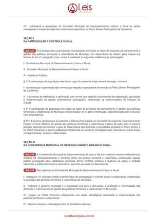 IV - submeterá à apreciação do Conselho Municipal de Desenvolvimento Urbano e Rural as ações 
necessárias à implementação dos instrumentos previstos no Plano Diretor Participativo de Canelinha. 
SEÇÃO II 
DA PARTICIPAÇÃO E CONTROLE SOCIAL 
AArrtt.. 331177 Fica assegurada a participação da população em todas as fases do processo de planejamento e 
gestão das políticas territoriais e urbanísticas do Município, em observância da diretriz geral inserta nos 
termos do art. 4º, parágrafo único, inciso II, mediante as seguintes instâncias de participação: 
I - Conferência Municipal de Desenvolvimento Urbano e Rural; 
II - Conselho Municipal de Desenvolvimento Urbano e Rural; 
III - Audiência Pública. 
§ 1º A participação da população referida no caput do presente artigo deverá abranger, inclusive: 
I - a elaboração e aprovação das normas que regerão os processos de revisão do Plano Diretor Participativo 
de Canelinha; 
II - o processo de elaboração e aprovação das normas que regerão os processos de elaboração, aprovação 
e implementação da gestão orçamentária participativa, observadas as determinações do Estatuto da 
Cidade. 
§ 2º A participação da população em todas as fases do processo de planejamento e gestão das políticas 
territoriais e urbanísticas do Município deverá basear-se na plena informação, disponibilizada pelo Executivo 
com antecedência. 
§ 3º O Executivo apresentará anualmente à Câmara Municipal e ao Conselho Municipal de Desenvolvimento 
Urbano e Rural relatório de gestão das políticas territoriais e urbanísticas e plano de ação para o próximo 
período, devendo demonstrar o grau de observância das diretrizes e prioridades contidas no Plano Diretor e 
no Plano Plurianual, a serem publicados oficialmente em jornal de circulação local, incluindo-se outros meios 
complementares, inclusive rádios locais. 
SEÇÃO III 
DA CONFERÊNCIA MUNICIPAL DE DESENVOLVIMENTO URBANO E RURAL 
AArrtt.. 331188 A Conferência Municipal de Desenvolvimento Urbano e Rural é instância máxima deliberativa do 
Sistema de Acompanhamento e Controle (SAC) da política territorial e urbanística, constituindo espaço 
público privilegiado para estabelecer parcerias, dirimir conflitos coletivos e legitimar as ações e medidas 
referentes à política territorial e urbanística, devendo ser realizado bienalmente. 
AArrtt.. 331199 São objetivos da Conferência Municipal de Desenvolvimento Urbano e Rural: 
I - assegurar um processo amplo e democrático de participação e controle social na elaboração, implantação 
e avaliação das políticas territoriais e urbanísticas do Município; 
II - mobilizar o governo municipal e a sociedade civil para a discussão, a avaliação e a formulação das 
diretrizes e instrumentos de gestão das políticas territoriais e urbanísticas no Município; 
III - sugerir ao Poder Executivo adequações nas ações estratégicas destinadas à implementação das 
políticas territoriais e urbanísticas; 
IV - discutir e buscar a articulação entre os conselhos setoriais; 
LeisMunicipais.com.br 
 