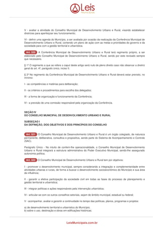 V - avaliar a atividade do Conselho Municipal de Desenvolvimento Urbano e Rural, visando estabelecer 
diretrizes para aperfeiçoar seu funcionamento; 
VI - definir uma agenda do Município, a ser avaliada por ocasião da realização da Conferência Municipal de 
Desenvolvimento Urbano e Rural, contendo um plano de ação com as metas e prioridades do governo e da 
sociedade para com a gestão territorial e urbanística. 
AArrtt.. 332200 A Conferência Municipal de Desenvolvimento Urbano e Rural terá regimento próprio, a ser 
elaborado pelo Conselho Municipal de Desenvolvimento Urbano e Rural, sendo por este revisado sempre 
que necessário. 
§ 1º O regimento a que se refere o caput deste artigo será nulo de pleno direito caso não observar a diretriz 
geral do art. 4º, parágrafo único, inciso II. 
§ 2º No regimento da Conferência Municipal de Desenvolvimento Urbano e Rural deverá estar previsto, no 
mínimo: 
I - as competências e matérias para deliberação; 
II - os critérios e procedimentos para escolha dos delegados; 
III - a forma de organização e funcionamento da Conferência; 
IV - a previsão de uma comissão responsável pela organização da Conferência. 
SEÇÃO IV 
DO CONSELHO MUNICIPAL DE DESENVOLVIMENTO URBANO E RURAL 
SUBSEÇAO I 
DA DEFINIÇÃO, DOS OBJETIVOS E DOS PRINCÍPIOS DO CONSELHO 
AArrtt.. 332211 O Conselho Municipal de Desenvolvimento Urbano e Rural é um órgão colegiado, de natureza 
permanente, deliberativa, consultiva e propositiva, sendo parte do Sistema de Acompanhamento e Controle 
(SAC). 
Parágrafo Único - No intuito de conferir-lhe operacionalidade, o Conselho Municipal de Desenvolvimento 
Urbano e Rural integrará a estrutura administrativa do Poder Executivo Municipal, sendo-lhe assegurado 
autonomia política. 
AArrtt.. 332222 O Conselho Municipal de Desenvolvimento Urbano e Rural tem por objetivos: 
I - promover o desenvolvimento municipal, sempre considerando a integração e complementaridade entre 
atividades urbanas e rurais, de forma a buscar o desenvolvimento socioeconômico do Município e sua área 
de influência; 
II - garantir a efetiva participação da sociedade civil em todas as fases do processo de planejamento e 
gestão territorial e urbanística; 
III - integrar políticas e ações responsáveis pela intervenção urbanística; 
IV - articular-se com os outros conselhos setoriais, sejam de âmbito municipal, estadual ou federal; 
V - acompanhar, avaliar e garantir a continuidade no tempo das políticas, planos, programas e projetos: 
a) de desenvolvimento territorial e urbanístico do Município; 
b) sobre o uso, destinação e obras em edificações históricas; 
LeisMunicipais.com.br 
 