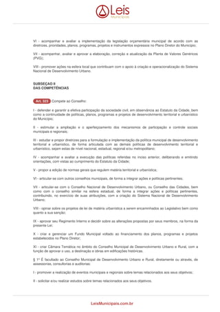 VI - acompanhar e avaliar a implementação da legislação orçamentária municipal de acordo com as 
diretrizes, prioridades, planos, programas, projetos e instrumentos expressos no Plano Diretor do Município; 
VII - acompanhar, avaliar e aprovar a elaboração, correção e atualização da Planta de Valores Genéricos 
(PVG); 
VIII - promover ações na esfera local que contribuam com o apoio à criação e operacionalização do Sistema 
Nacional de Desenvolvimento Urbano. 
SUBSEÇAO II 
DAS COMPETÊNCIAS 
AArrtt.. 332233 Compete ao Conselho: 
I - defender e garantir a efetiva participação da sociedade civil, em observância ao Estatuto da Cidade, bem 
como a continuidade de políticas, planos, programas e projetos de desenvolvimento territorial e urbanístico 
do Município; 
II - estimular a ampliação e o aperfeiçoamento dos mecanismos de participação e controle sociais 
municipais e regionais; 
III - estudar e propor diretrizes para a formulação e implementação da política municipal de desenvolvimento 
territorial e urbanístico, de forma articulada com as demais políticas de desenvolvimento territorial e 
urbanístico, sejam estas de nível nacional, estadual, regional e/ou metropolitano; 
IV - acompanhar e avaliar a execução das políticas referidas no inciso anterior, deliberando e emitindo 
orientações, com vistas ao cumprimento do Estatuto da Cidade; 
V - propor a edição de normas gerais que regulem matéria territorial e urbanística; 
VI - articular-se com outros conselhos municipais, de forma a integrar ações e políticas pertinentes; 
VII - articular-se com o Conselho Nacional de Desenvolvimento Urbano, ou Conselho das Cidades, bem 
como com o conselho similar na esfera estadual, de forma a integrar ações e políticas pertinentes, 
contribuindo, no exercício de suas atribuições, com a criação do Sistema Nacional de Desenvolvimento 
Urbano; 
VIII - opinar sobre os projetos de lei de matéria urbanística a serem encaminhados ao Legislativo bem como 
quanto a sua sanção; 
IX - aprovar seu Regimento Interno e decidir sobre as alterações propostas por seus membros, na forma da 
presente Lei; 
X - criar e gerenciar um Fundo Municipal voltado ao financiamento dos planos, programas e projetos 
estabelecidos no Plano Diretor; 
XI - criar Câmara Temática no âmbito do Conselho Municipal de Desenvolvimento Urbano e Rural, com a 
função de aprovar o uso, a destinação e obras em edificações históricas. 
§ 1º É facultado ao Conselho Municipal de Desenvolvimento Urbano e Rural, diretamente ou através, de 
assessorias, consultorias e auditorias: 
I - promover a realização de eventos municipais e regionais sobre temas relacionados aos seus objetivos; 
II - solicitar e/ou realizar estudos sobre temas relacionados aos seus objetivos. 
LeisMunicipais.com.br 
 
