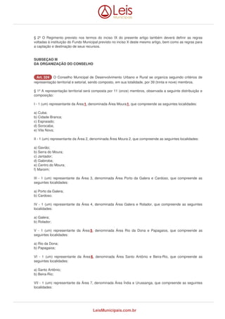§ 2º O Regimento previsto nos termos do inciso IX do presente artigo também deverá definir as regras 
voltadas à instituição do Fundo Municipal previsto no inciso X deste mesmo artigo, bem como as regras para 
a captação e destinação de seus recursos. 
SUBSEÇAO III 
DA ORGANIZAÇÃO DO CONSELHO 
AArrtt.. 332244 O Conselho Municipal de Desenvolvimento Urbano e Rural se organiza seguindo critérios de 
representação territorial e setorial, sendo composto, em sua totalidade, por 39 (trinta e nove) membros. 
§ 1º A representação territorial será composta por 11 (onze) membros, observada a seguinte distribuição e 
composição: 
I - 1 (um) representante da Área 1, denominada Área Moura 1, que compreende as seguintes localidades: 
a) Cuba; 
b) Cidade Branca; 
c) Espraiado; 
d) Sorocaba; 
e) Vila Nova; 
II - 1 (um) representante da Área 2, denominada Área Moura 2, que compreende as seguintes localidades: 
a) Gavião; 
b) Serra do Moura; 
c) Jantador; 
d) Gabiroba; 
e) Centro do Moura; 
f) Maroim; 
III - 1 (um) representante da Área 3, denominada Área Porto da Galera e Cardoso, que compreende as 
seguintes localidades: 
a) Porto da Galera; 
b) Cardoso; 
IV - 1 (um) representante da Área 4, denominada Área Galera e Rolador, que compreende as seguintes 
localidades: 
a) Galera; 
b) Rolador; 
V - 1 (um) representante da Área 5, denominada Área Rio da Dona e Papagaios, que compreende as 
seguintes localidades: 
a) Rio da Dona; 
b) Papagaios; 
VI - 1 (um) representante da Área 6, denominada Área Santo Antônio e Beira-Rio, que compreende as 
seguintes localidades: 
a) Santo Antônio; 
b) Beira-Rio; 
VII - 1 (um) representante da Área 7, denominada Área Índia e Urussanga, que compreende as seguintes 
localidades: 
LeisMunicipais.com.br 
 
