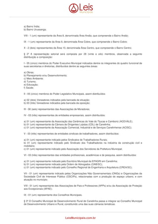 a) Bairro Índia; 
b) Bairro Urussanga; 
VIII - 1 (um) representante da Área 8, denominada Área Areão, que compreende o Bairro Areão; 
IX - 1 (um) representante da Área 9, denominada Área Cobre, que compreende o Bairro Cobre; 
X - 2 (dois) representantes da Área 10, denominada Área Centro, que compreende o Bairro Centro; 
§ 2º A representação setorial será composta por 28 (vinte e oito) membros, observada a seguinte 
distribuição e composição: 
I - 05 (cinco) membros do Poder Executivo Municipal indicados dentre os integrantes do quadro funcional de 
suas secretarias e diretorias, distribuídos dentre as seguintes áreas: 
a) Obras; 
b) Planejamento e/ou Desenvolvimento; 
c) Meio Ambiente; 
d) Turismo; 
e) Educação; 
f) Saúde; 
II - 05 (cinco) membros do Poder Legislativo Municipais, assim distribuídos: 
a) 02 (dois) Vereadores indicados pela bancada da situação; 
b) 03 (três) Vereadores indicados pela bancada da oposição; 
III - 06 (seis) representantes das Associações de Moradores; 
IV - 03 (três) representantes de entidades empresariais, assim distribuídos: 
a) 01 (um) representante da Associação das Cerâmicas do Vale do Tijucas e Camboriú (ACEVALE); 
b) 01 (um) representante da Câmara de Dirigentes Lojistas (CDL) de Canelinha; 
c) 01 (um) representante da Associação Comercial, Industrial e de Serviços Canelinhense (ACISC); 
V - 03 (três) representantes de entidades sindicais de trabalhadores, assim distribuídos: 
a) 01 (um) representante indicado pelos Sindicatos de Trabalhadores Rurais; 
b) 01 (um) representante indicado pelo Sindicato dos Trabalhadores na indústria da construção civil e 
mobiliário; 
c) 01 (um) representante indicado pela Associação dos Servidores da Prefeitura Municipal; 
VI - 03 (três) representantes das entidades profissionais, acadêmicas e de pesquisa, assim distribuídos: 
a) 01 (um) representante indicado pelo Escritório Municipal da EPAGRI em Canelinha; 
b) 01 (um) representante indicado pela Ordem de Advogados (OAB/SC); 
c) 01 (um) representante indicado pelo Conselho Regional de Engenharia e Arquitetura (CREA/SC); 
VII - 01 (um) representante indicado pelas Organizações Não Governamentais (ONGs) e Organizações da 
Sociedade Civil de Interesse Público (OSCIPs), relacionadas com a produção do espaço urbano, e com 
atuação no município; 
VIII - 01 (um) representante das Associações de Pais e Professores (APPs) e/ou da Associação de Proteção 
aos Excepcionais (APAE); 
IX - 01 (um) representante dos Conselhos Municipais. 
§ 3º O Conselho Municipal de Desenvolvimento Rural de Canelinha passa a integrar ao Conselho Municipal 
de Desenvolvimento Urbano e Rural, constituindo uma das suas câmaras temáticas. 
LeisMunicipais.com.br 
 