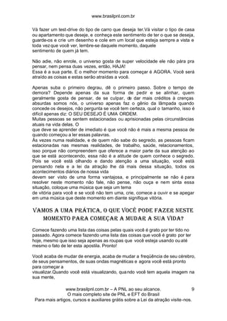www.brasilpnl.com.br
www.brasilpnl.com.br – A PNL ao seu alcance.
O mais completo site de PNL e EFT do Brasil
Para mais artigos, cursos e auxiliares grátis sobre a Lei da atração visite-nos.
9
Vá fazer um test-drive do tipo de carro que deseja ter.Vá visitar o tipo de casa
ou apartamento que deseje, e conheça este sentimento de ter o que se deseja,
guarde-os e crie um desenho e cole em um local que esteja sempre a vista e
toda vezque você ver, lembre-se daquele momento, daquele
sentimento de quem já tem.
Não adie, não enrole, o universo gosta de super velocidade ele não pára pra
pensar, nem pensa duas vezes, então, HAJA!
Essa é a sua parte. E o melhor momento para começar é AGORA. Você será
atraído as coisas e estas serão atraídas a você.
Apenas suba o primeiro degrau, dê o primeiro passo. Sobre o tempo de
demora? Depende apenas da sua forma de pedir e se alinhar, quem
geralmente gosta de pensar, de se culpar, de dar mais créditos à crenças
absurdas somos nós, o universo apenas faz o gênio da lâmpada quando
concede os desejos, não pergunta se você tem certeza, qual o tamanho, isso é
difícil apenas diz: O SEU DESEJO É UMA ORDEM.
Muitas pessoas se sentem estacionadas ou aprisionadas pelas circunstâncias
atuais na vida delas. O
que deve se aprender de imediato é que você não é mais a mesma pessoa de
quando começou a ler essas palavras.
Às vezes numa realidade, e de quem não sabe do segredo, as pessoas ficam
estacionadas nas mesmas realidades, de trabalho, saúde, relacionamentos,
isso porque não compreendem que oferece a maior parte da sua atenção ao
que se está acontecendo, essa não é a atitude de quem conhece o segredo.
Pois se você está olhando e dando atenção a uma situação, você está
pensando nela e a lei da atração lhe dá mais dessa situação, todos os
acontecimentos diários de nossa vida
devem ser visto de uma forma vantajosa, e principalmente se não é para
resolver neste momento não fale, não pense, não ouça e nem sinta essa
situação, coloque uma música que seja um tema
de vitória para você e se você não tem uma, crie, comece a ouvir e se apegar
em uma música que deste momento em diante signifique vitória.
Vamos a uma prática, o que você pode fazer neste
momento para começar a mudar a sua vida?
Comece fazendo uma lista das coisas pelas quais você é grato por ter tido no
passado. Agora comece fazendo uma lista das coisas que você é grato por ter
hoje, mesmo que isso seja apenas as roupas que você esteja usando ou até
mesmo o fato de ler esta apostila. Pronto!
Você acaba de mudar de energia, acaba de mudar a freqüência de seu cérebro,
de seus pensamentos, de suas ondas magnéticas e agora você está pronto
para começar a
visualizar.Quando você está visualizando, quando você tem aquela imagem na
sua mente,
 