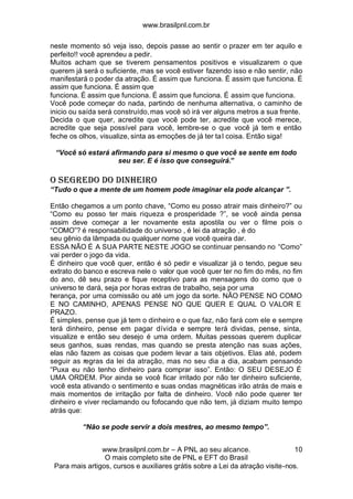 www.brasilpnl.com.br
www.brasilpnl.com.br – A PNL ao seu alcance.
O mais completo site de PNL e EFT do Brasil
Para mais artigos, cursos e auxiliares grátis sobre a Lei da atração visite-nos.
10
neste momento só veja isso, depois passe ao sentir o prazer em ter aquilo e
perfeito!! você aprendeu a pedir.
Muitos acham que se tiverem pensamentos positivos e visualizarem o que
querem já será o suficiente, mas se você estiver fazendo isso e não sentir, não
manifestará o poder da atração. É assim que funciona. É assim que funciona. É
assim que funciona. É assim que
funciona. É assim que funciona. É assim que funciona. É assim que funciona.
Você pode começar do nada, partindo de nenhuma alternativa, o caminho de
inicio ou saída será construído,mas você só irá ver alguns metros a sua frente.
Decida o que quer, acredite que você pode ter, acredite que você merece,
acredite que seja possível para você, lembre-se o que você já tem e então
feche os olhos, visualize, sinta as emoções de já ter tal coisa. Então siga!
“Você só estará afirmando para si mesmo o que você se sente em todo
seu ser. E é isso que conseguirá.”
O SEGREDO DO DINHEIRO
“Tudo o que a mente de um homem pode imaginar ela pode alcançar ”.
Então chegamos a um ponto chave, “Como eu posso atrair mais dinheiro?” ou
“Como eu posso ter mais riqueza e prosperidade ?”, se você ainda pensa
assim deve começar a ler novamente esta apostila ou ver o filme pois o
“COMO”? é responsabilidade do universo , é lei da atração , é do
seu gênio da lâmpada ou qualquer nome que você queira dar.
ESSA NÃO É A SUA PARTE NESTE JOGO se continuar pensando no “Como”
vai perder o jogo da vida.
É dinheiro que você quer, então é só pedir e visualizar já o tendo, pegue seu
extrato do banco e escreva nele o valor que você quer ter no fim do mês, no fim
do ano, dê seu prazo e fique receptivo para as mensagens do como que o
universo te dará, seja por horas extras de trabalho, seja por uma
herança, por uma comissão ou até um jogo da sorte. NÃO PENSE NO COMO
E NO CAMINHO, APENAS PENSE NO QUE QUER E QUAL O VALOR E
PRAZO.
É simples, pense que já tem o dinheiro e o que faz, não fará com ele e sempre
terá dinheiro, pense em pagar dívida e sempre terá dividas, pense, sinta,
visualize e então seu desejo é uma ordem. Muitas pessoas querem duplicar
seus ganhos, suas rendas, mas quando se presta atenção nas suas ações,
elas não fazem as coisas que podem levar a tais objetivos. Elas até, podem
seguir as regras da lei da atração, mas no seu dia a dia, acabam pensando
“Puxa eu não tenho dinheiro para comprar isso”. Então: O SEU DESEJO É
UMA ORDEM. Pior ainda se você ficar irritado por não ter dinheiro suficiente,
você esta ativando o sentimento e suas ondas magnéticas irão atrás de mais e
mais momentos de irritação por falta de dinheiro. Você não pode querer ter
dinheiro e viver reclamando ou fofocando que não tem, já diziam muito tempo
atrás que:
“Não se pode servir a dois mestres, ao mesmo tempo”.
 