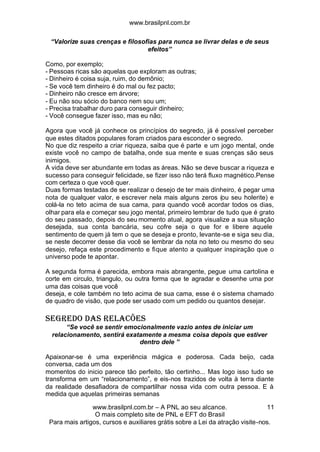 www.brasilpnl.com.br
www.brasilpnl.com.br – A PNL ao seu alcance.
O mais completo site de PNL e EFT do Brasil
Para mais artigos, cursos e auxiliares grátis sobre a Lei da atração visite-nos.
11
“Valorize suas crenças e filosofias para nunca se livrar delas e de seus
efeitos”
Como, por exemplo;
- Pessoas ricas são aquelas que exploram as outras;
- Dinheiro é coisa suja, ruim, do demônio;
- Se você tem dinheiro é do mal ou fez pacto;
- Dinheiro não cresce em árvore;
- Eu não sou sócio do banco nem sou um;
- Precisa trabalhar duro para conseguir dinheiro;
- Você consegue fazer isso, mas eu não;
Agora que você já conhece os princípios do segredo, já é possível perceber
que estes ditados populares foram criados para esconder o segredo.
No que diz respeito a criar riqueza, saiba que é parte e um jogo mental, onde
existe você no campo de batalha, onde sua mente e suas crenças são seus
inimigos.
A vida deve ser abundante em todas as áreas. Não se deve buscar a riqueza e
sucesso para conseguir felicidade, se fizer isso não terá fluxo magnético.Pense
com certeza o que você quer.
Duas formas testadas de se realizar o desejo de ter mais dinheiro, é pegar uma
nota de qualquer valor, e escrever nela mais alguns zeros (ou seu holerite) e
colá-la no teto acima de sua cama, para quando você acordar todos os dias,
olhar para ela e começar seu jogo mental, primeiro lembrar de tudo que é grato
do seu passado, depois do seu momento atual, agora visualize a sua situação
desejada, sua conta bancária, seu cofre seja o que for e libere aquele
sentimento de quem já tem o que se deseja e pronto, levante-se e siga seu dia,
se neste decorrer desse dia você se lembrar da nota no teto ou mesmo do seu
desejo, refaça este procedimento e fique atento a qualquer inspiração que o
universo pode te apontar.
A segunda forma é parecida, embora mais abrangente, pegue uma cartolina e
corte em circulo, triangulo, ou outra forma que te agradar e desenhe uma por
uma das coisas que você
deseja, e cole também no teto acima de sua cama, esse é o sistema chamado
de quadro de visão, que pode ser usado com um pedido ou quantos desejar.
SEGREDO DAS RELACÕES
“Se você se sentir emocionalmente vazio antes de iniciar um
relacionamento, sentirá exatamente a mesma coisa depois que estiver
dentro dele ”
Apaixonar-se é uma experiência mágica e poderosa. Cada beijo, cada
conversa, cada um dos
momentos do inicio parece tão perfeito, tão certinho... Mas logo isso tudo se
transforma em um “relacionamento”, e eis-nos trazidos de volta à terra diante
da realidade desafiadora de compartilhar nossa vida com outra pessoa. E à
medida que aquelas primeiras semanas
 