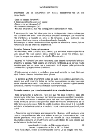 www.brasilpnl.com.br
www.brasilpnl.com.br – A PNL ao seu alcance.
O mais completo site de PNL e EFT do Brasil
Para mais artigos, cursos e auxiliares grátis sobre a Lei da atração visite-nos.
12
encantadas vão se convertendo em meses, descobrimos-nos um dia
perguntando:
“Essa é a pessoa para mim?”.
E depois geralmente aparecem essas:
- Como pude ser tão cega (o)?
- Eu me sentia tão segura (o)?
- Nós nos amávamos, mas não conseguíamos concordar em nada.
É sempre muito mais fácil olhar para trás e distinguir com clareza coisas que
não podíamos ver antes. Mitos amorosos também são crenças que muitos de
nós mantemos a respeito do amor e do romance, e que realmente nos
impedem de atrair a pessoa e situação realmente desejada.
Tais crenças e idéias são desenvolvidas a partir da televisão e cinema, leitura
romântica e falta de ensino ou experiência.
Os mitos falsos e fatais sobre o amor.
- O verdadeiro amor conquista tudo.Mesmo que ele beba, mesma que nossa
vida sexual não seja grande coisa, mesmo que ele(a) me critique, que
brigamos sempre, que sejamos de religião diferente, etc...
- Quando for realmente um amor verdadeiro, você saberá no momento em que
encontrar a pessoa. Você espera um momento fantástico, pois parecia muito
tranqüilo para ser um amor real e duradouro. Você espera pela química da
primeira vista, que geralmente é erotismo.
- Existe apenas um único e verdadeiro amor.Você acredita ou ouve falar que
ele é único e cria uma fantasia da alma gêmea.
- O parceiro perfeito preencherá todas as suas necessidades.Basicamente,
espero que você preencha todas as minhas necessidades se não você não
serve, mesmo você sendo uma pessoa maravilhosa, mesmo a gente sendo
compatível, mesmo você aceitando todos os compromissos.
Os maiores erros que cometemos no início de um relacionamento.
- Não perguntamos o suficiente. Pode ser que não seja romântico, pode até
parecer uma entrevista, mas com os inúmeros casos de gravidez indesejada,
HIV e relacionamentos obsessivos pode até virar uma questão de vida ou
morte. Pode até ser que não queremos saber da verdade, afinal depois de se
estar desesperado ou por falta de opção, qualquer coisa serve e a realidade
sabotaria a fantasia de príncipe encantado ou até queremos esconder alguma
coisa.
- Assumimos compromissos prematuramente. Quando você conhece uma
pessoa, compartilha com ela seus valores e crenças isso é normal em uma
atitude prematura você corre o risco de desistir de seus interesses ou
atividades ou assume um envolvimento com as atividades da outra pessoa que
verdadeiramente não te atraem.
 