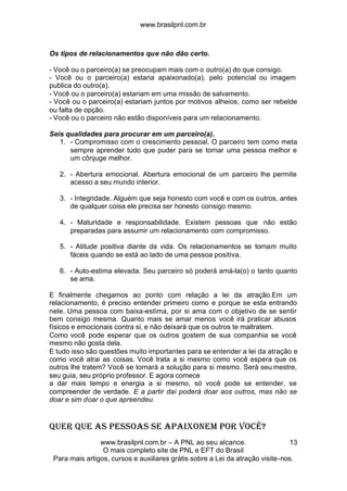 www.brasilpnl.com.br
www.brasilpnl.com.br – A PNL ao seu alcance.
O mais completo site de PNL e EFT do Brasil
Para mais artigos, cursos e auxiliares grátis sobre a Lei da atração visite-nos.
13
Os tipos de relacionamentos que não dão certo.
- Você ou o parceiro(a) se preocupam mais com o outro(a) do que consigo.
- Você ou o parceiro(a) estaria apaixonado(a), pelo potencial ou imagem
publica do outro(a).
- Você ou o parceiro(a) estariam em uma missão de salvamento.
- Você ou o parceiro(a) estariam juntos por motivos alheios, como ser rebelde
ou falta de opção.
- Você ou o parceiro não estão disponíveis para um relacionamento.
Seis qualidades para procurar em um parceiro(a).
1. - Compromisso com o crescimento pessoal. O parceiro tem como meta
sempre aprender tudo que puder para se tornar uma pessoa melhor e
um cônjuge melhor.
2. - Abertura emocional. Abertura emocional de um parceiro lhe permite
acesso a seu mundo interior.
3. - Integridade. Alguém que seja honesto com você e com os outros, antes
de qualquer coisa ele precisa ser honesto consigo mesmo.
4. - Maturidade e responsabilidade. Existem pessoas que não estão
preparadas para assumir um relacionamento com compromisso.
5. - Atitude positiva diante da vida. Os relacionamentos se tornam muito
fáceis quando se está ao lado de uma pessoa positiva.
6. - Auto-estima elevada. Seu parceiro só poderá amá-la(o) o tanto quanto
se ama.
E finalmente chegamos ao ponto com relação a lei da atração.Em um
relacionamento, é preciso entender primeiro como e porque se esta entrando
nele. Uma pessoa com baixa-estima, por si ama com o objetivo de se sentir
bem consigo mesma. Quanto mais se amar menos você irá praticar abusos
físicos e emocionais contra si, e não deixará que os outros te maltratem.
Como você pode esperar que os outros gostem de sua companhia se você
mesmo não gosta dela.
E tudo isso são questões muito importantes para se entender a lei da atração e
como você atrai as coisas. Você trata a si mesmo como você espera que os
outros lhe tratem? Você se tornará a solução para si mesmo. Será seu mestre,
seu guia, seu próprio professor. E agora comece
a dar mais tempo e energia a si mesmo, só você pode se entender, se
compreender de verdade. E a partir daí poderá doar aos outros, mas não se
doar e sim doar o que apreendeu.
Quer que as pessoas se apaixonem por você?
 