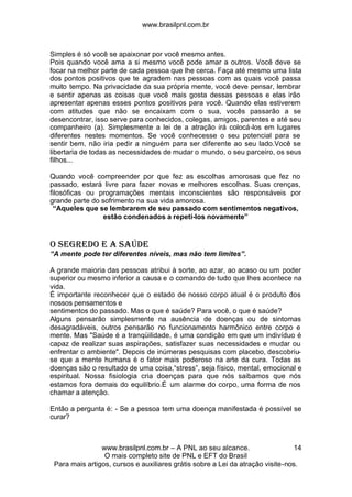 www.brasilpnl.com.br
www.brasilpnl.com.br – A PNL ao seu alcance.
O mais completo site de PNL e EFT do Brasil
Para mais artigos, cursos e auxiliares grátis sobre a Lei da atração visite-nos.
14
Simples é só você se apaixonar por você mesmo antes.
Pois quando você ama a si mesmo você pode amar a outros. Você deve se
focar na melhor parte de cada pessoa que lhe cerca. Faça até mesmo uma lista
dos pontos positivos que te agradem nas pessoas com as quais você passa
muito tempo. Na privacidade da sua própria mente, você deve pensar, lembrar
e sentir apenas as coisas que você mais gosta dessas pessoas e elas irão
apresentar apenas esses pontos positivos para você. Quando elas estiverem
com atitudes que não se encaixam com o sua, vocês passarão a se
desencontrar, isso serve para conhecidos, colegas, amigos, parentes e até seu
companheiro (a). Simplesmente a lei de a atração irá colocá-los em lugares
diferentes nestes momentos. Se você conhecesse o seu potencial para se
sentir bem, não iria pedir a ninguém para ser diferente ao seu lado.Você se
libertaria de todas as necessidades de mudar o mundo, o seu parceiro, os seus
filhos...
Quando você compreender por que fez as escolhas amorosas que fez no
passado, estará livre para fazer novas e melhores escolhas. Suas crenças,
filosóficas ou programações mentais inconscientes são responsáveis por
grande parte do sofrimento na sua vida amorosa.
“Aqueles que se lembrarem de seu passado com sentimentos negativos,
estão condenados a repeti-los novamente”
O SEGREDO E A SAÚDE
“A mente pode ter diferentes níveis, mas não tem limites”.
A grande maioria das pessoas atribui à sorte, ao azar, ao acaso ou um poder
superior ou mesmo inferior a causa e o comando de tudo que lhes acontece na
vida.
É importante reconhecer que o estado de nosso corpo atual é o produto dos
nossos pensamentos e
sentimentos do passado. Mas o que é saúde? Para você, o que é saúde?
Alguns pensarão simplesmente na ausência de doenças ou de sintomas
desagradáveis, outros pensarão no funcionamento harmônico entre corpo e
mente. Mas "Saúde é a tranqüilidade, é uma condição em que um indivíduo é
capaz de realizar suas aspirações, satisfazer suas necessidades e mudar ou
enfrentar o ambiente". Depois de inúmeras pesquisas com placebo, descobriu-
se que a mente humana é o fator mais poderoso na arte da cura. Todas as
doenças são o resultado de uma coisa,“stress”, seja físico, mental, emocional e
espiritual. Nossa fisiologia cria doenças para que nós saibamos que nós
estamos fora demais do equilíbrio.É um alarme do corpo, uma forma de nos
chamar a atenção.
Então a pergunta é: - Se a pessoa tem uma doença manifestada é possível se
curar?
 