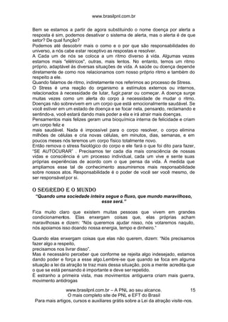www.brasilpnl.com.br
www.brasilpnl.com.br – A PNL ao seu alcance.
O mais completo site de PNL e EFT do Brasil
Para mais artigos, cursos e auxiliares grátis sobre a Lei da atração visite-nos.
15
Bem se estamos a partir de agora substituindo o nome doença por alerta a
resposta é sim, podemos desativar o sistema de alerta, mas o alerta é de que
setor? De qual função?
Podemos até descobrir mais o como e o por que são responsabilidades do
universo, a nós cabe estar receptivo as respostas e resolver.
A Cada um de nós se coloca a um ritmo diverso à vida. Algumas vezes
estamos mais "elétricos", outras, mais lentos. No entanto, temos um ritmo
próprio, adaptável às diversas situações de vida. A saúde ou doença depende
diretamente de como nos relacionamos com nosso próprio ritmo e também do
respeito a ele.
Quando falamos de ritmo, indiretamente nos referimos ao processo de Stress.
O Stress é uma reação do organismo a estímulos externos ou internos,
relacionados à necessidade de lutar, fugir,parar ou começar. A doença surge
muitas vezes como um alerta do corpo à necessidade de mudar o ritmo.
Doenças não sobrevivem em um corpo que está emocionalmente saudável. Se
você estiver em um estado de doença e se focar nela, pensando, reclamando e
sentindo-a, você estará dando mais poder a ela e irá atrair mais doenças.
Pensamentos mais felizes geram uma bioquímica interna de felicidade e criam
um corpo feliz e
mais saudável. Nada é impossível para o corpo resolver, o corpo elimina
milhões de células e cria novas células, em minutos, dias, semanas, e em
poucos meses nós teremos um corpo físico totalmente novo.
Então remova o stress fisiológico do corpo e ele fará o que foi dito para fazer,
“SE AUTOCURAR” . Precisamos ter cada dia mais consciência de nossas
vidas e consciência é um processo individual, cada um vive e sente suas
próprias experiências de acordo com o que pensa da vida. Á medida que
ampliamos esse tal de conhecimento assumiremos mais responsabilidade
sobre nossos atos. Responsabilidade é o poder de você ser você mesmo, de
ser responsável por si.
O SEGREDO E O MUNDO
“Quando uma sociedade inteira segue o fluxo, que mundo maravilhoso,
esse será.”
Fica muito claro que existem muitas pessoas que vivem em grandes
condicionamentos. Elas enxergam coisas que, elas próprias acham
maravilhosas e dizem: “Nós queremos ajudar nisso, nós votaremos naquilo,
nós apoiamos isso doando nossa energia, tempo e dinheiro.”
Quando elas enxergam coisas que elas não querem, dizem: “Nós precisamos
fazer algo a respeito,
precisamos nos livrar disso”.
Mas é necessário perceber que conforme se rejeita algo indesejado, estamos
dando poder e força a esse algo.Lembre-se que quando se foca em alguma
situação a lei da atração te traz mais dessa situação, pois a mente acredita que
o que se está pensando é importante e deve ser repetido.
È estranho a primeira vista, mas movimentos antiguerra criam mais guerra,
movimento antidrogas
 
