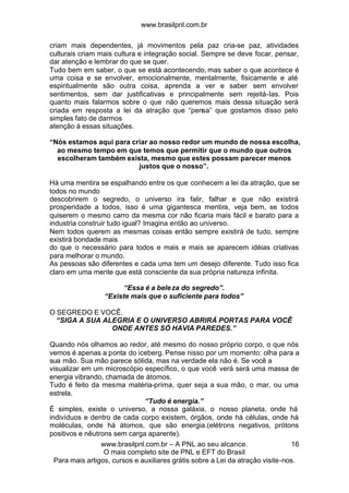 www.brasilpnl.com.br
www.brasilpnl.com.br – A PNL ao seu alcance.
O mais completo site de PNL e EFT do Brasil
Para mais artigos, cursos e auxiliares grátis sobre a Lei da atração visite-nos.
16
criam mais dependentes, já movimentos pela paz cria-se paz, atividades
culturais criam mais cultura e integração social. Sempre se deve focar, pensar,
dar atenção e lembrar do que se quer.
Tudo bem em saber, o que se está acontecendo, mas saber o que acontece é
uma coisa e se envolver, emocionalmente, mentalmente, fisicamente e até
espiritualmente são outra coisa, aprenda a ver e saber sem envolver
sentimentos, sem dar justificativas e principalmente sem rejeitá-las. Pois
quanto mais falarmos sobre o que não queremos mais dessa situação será
criada em resposta a lei da atração que “pensa” que gostamos disso pelo
simples fato de darmos
atenção á essas situações.
“Nós estamos aqui para criar ao nosso redor um mundo de nossa escolha,
ao mesmo tempo em que temos que permitir que o mundo que outros
escolheram também exista, mesmo que estes possam parecer menos
justos que o nosso”.
Há uma mentira se espalhando entre os que conhecem a lei da atração, que se
todos no mundo
descobrirem o segredo, o universo ira falir, falhar e que não existirá
prosperidade a todos, isso é uma gigantesca mentira, veja bem, se todos
quiserem o mesmo carro da mesma cor não ficaria mais fácil e barato para a
industria construir tudo igual? Imagina então ao universo.
Nem todos querem as mesmas coisas então sempre existirá de tudo, sempre
existirá bondade mais
do que o necessário para todos e mais e mais se aparecem idéias criativas
para melhorar o mundo.
As pessoas são diferentes e cada uma tem um desejo diferente. Tudo isso fica
claro em uma mente que está consciente da sua própria natureza infinita.
“Essa é a beleza do segredo”.
“Existe mais que o suficiente para todos”
O SEGREDO E VOCÊ.
“SIGA A SUA ALEGRIA E O UNIVERSO ABRIRÁ PORTAS PARA VOCÊ
ONDE ANTES SÓ HAVIA PAREDES.”
Quando nós olhamos ao redor, até mesmo do nosso próprio corpo, o que nós
vemos é apenas a ponta do iceberg. Pense nisso por um momento: olha para a
sua mão. Sua mão parece sólida, mas na verdade ela não é. Se você a
visualizar em um microscópio específico, o que você verá será uma massa de
energia vibrando, chamada de átomos.
Tudo é feito da mesma matéria-prima, quer seja a sua mão, o mar, ou uma
estrela.
“Tudo é energia.”
É simples, existe o universo, a nossa galáxia, o nosso planeta, onde há
indivíduos e dentro de cada corpo existem, órgãos, onde há células, onde há
moléculas, onde há átomos, que são energia.(elétrons negativos, prótons
positivos e nêutrons sem carga aparente).
 