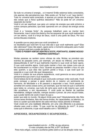 www.brasilpnl.com.br
www.brasilpnl.com.br – A PNL ao seu alcance.
O mais completo site de PNL e EFT do Brasil
Para mais artigos, cursos e auxiliares grátis sobre a Lei da atração visite-nos.
17
Se tudo no universo é energia... e é mesmo! Então estamos todos conectados,
nós apenas não percebemos isso. Não existe um “lá fora” e um “aqui dentro”.
Tudo no universo está conectado, é apenas um campo de energia. Sabe uma
das coisas que a física quântica descobriu? “Não se pode ter um universo
separado da mente”.
Você é um ser espiritual, que gera um campo de energia que está próximo a
outros campos parecidos, que está operando em um campo de energia ainda
maior.
Você é a “energia fonte”. As pessoas trabalham para se manter bem
fisicamente, mas o corpo lhe distrai e lhe faz esquecer de que você realmente é
um ser eterno, você é a força de Deus, você é uma parte de Deus. Por isso
somos Deuses criadores.
A questão que eu peço para que você considere é:
os resultados que você tem na sua vida são o que você realmente quer? Eles
são valorosos? Caso não sejam, agora seria o momento adequado para mudar
isso, porque você tem o poder de fazê-lo.
“TODO O PODER VEM DE DENTRO E ESTÁ, PORTANTO, SOBRE NOSSO
PRÓPRIO CONTROLE”.
Muitas pessoas se sentem como vítimas da vida. Muitas se prendem aos
eventos do passado como, por exemplo, um abuso na infância, uma família
desequilibrada. E daí? O que realmente importa é o que você vai fazer agora.
O que você escolhe agora. Você pode manter o foco nas coisas ruins que já
lhe aconteceram ou mudar o foco. Quando as pessoas mantêm o foco no que
elas querem, o que elas não querem perde a força, o que você quer se
expande e o que você não quer desaparece.
Você é o criador da sua própria experiência, você gerencia os seus próprios
pensamentos que criam a sua realidade.
Outra beleza da lei da atração é que você pode começar onde você está. Você
pode começar a pensar e gerar dentro de si mesmo um sentimento de
harmonia, de felicidade e a lei passará a responder a isso. Você passará a
acreditar em outras coisas como, por exemplo, que há mais do que o suficiente
para todos no universo, que tudo dá certo para você e até mesmo que você
não envelhece, e sim rejuvenesce. E você pode se libertar de padrões
hereditários, códigos culturais, crenças sociais e provar, de uma vez por todas,
que o poder dentro de você é maior do que o
poder que está no mundo. Há algum limite para isso? Absolutamente não. Nós
somos seres ilimitados. Nós não temos limites. As capacidades, os talentos, os
dons e o poder que está dentro de cada indivíduo nesse planeta é ilimitado.
Você viverá em uma realidade diferente, em uma vida diferente e as pessoas
olharão para você e dirão: “O que você faz de diferente de mim?”. A única
coisa que é diferente, é que você trabalha com o “SEGREDO”
APRENDER, DESAPRENDER E REAPRENDER...
 