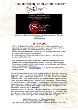 www.brasilpnl.com.br – A PNL ao seu alcance.
O mais completo site de PNL e EFT do Brasil
Para mais artigos, cursos e auxiliares grátis sobre a Lei da atração visite-nos.
1
Guia de Estudos do filme "The Secret "
“Ciência sem Espiritualidade é loucura, Espiritualidade sem Ciência é
fanatismo ”.
Thomas Edson.
Atenção
O filme “O Segredo”, é um filme caracterizado pela simplicidade com que
associa os nossos pensamentos, as nossas crenças, e as nossas atitudes e
ações aos resultados que produzimos ao longo da vida.
O filme desenvolve exercícios práticos que são facilmente aplicáveis no dia a
dia para transformarmos as nossas vidas.
É apresentado por diversos cientistas, médicos, autores multimilionários,
professores, filósofos, etc.
Não comercializamos copias deste vídeo, esta apostila tem sua produção
independente, e é fruto de inúmeras pesquisas e sua autoria é atribuída a
inúmeras contribuições e fontes autorizadas e não autorizadas, recolhidas de
diversos sites da internet brasileira.
O Site oficial do filme é www.thesecret.tv, lá você pode adquirir o DVD ou
assisti-lo on line.
Ao final desta apostila você encontra uma transcrição do filme, alem de outros
adicionais, como um programa de Oprah intitulado Entrevista sobre “O
Segredo”, e frases inspiradoras retiradas do Vídeo. Esta apostila não tem fins
lucrativos, cabe a você decidir como irá agir agora que tem o segredo em suas
mãos, se achar que ele tem valor venda-o (afinal para alguns a informação tem
um preço), se achou inútil destrua-a ( e esqueça que um dia soube do segredo),
se acredita que é valido porem não deve ser vendido, faca copias e distribua a
seus amigos, mas indiferente de sua opção, não modifique esta parte do curso,
e mantenha o cabeça-lo e pé-de-página.
Visite-nos e colabore para que o segredo não se perca mais, em nosso site
você encontra inúmeros arquivos para lhe ajudar a colocar as informações aqui
expostas em pratica, alem de material para divulgar “O segredo”, além de um
passo a passo parar criar e apresentar um seminário sobre “o segredo”.
 