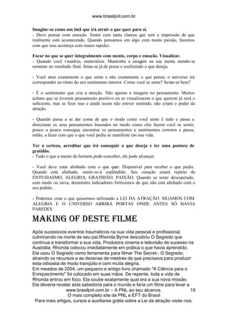 www.brasilpnl.com.br
www.brasilpnl.com.br – A PNL ao seu alcance.
O mais completo site de PNL e EFT do Brasil
Para mais artigos, cursos e auxiliares grátis sobre a Lei da atração visite-nos.
19
Imagine-se como um imã que irá atrair o que quer para si.
- Deve pensar com emoção. Sentir com tanta clareza que terá a impressão de que
realmente está acontecendo. Quando pensamos em algo com muita paixão, fazemos
com que isso aconteça com maior rapidez.
Focar no que se quer integralmente com mente, corpo e emoção. Visualizar.
- Quando você visualiza, materializa. Mantenha a imagem na sua mente atendo-se
somente no resultado final. Sinta-se já de posse e usufruindo o que deseja.
- Você atrai exatamente o que sente e não exatamente o que pensa; o universo irá
corresponder ao ritmo do seu sentimento interior. Como você se sente? Sente-se bem?
- É o sentimento que cria a atração. Não apenas a imagem no pensamento. Muitos
acham que se tiverem pensamento positivo ou se visualizarem o que querem já será o
suficiente, mas se fizer isso e ainda assim não estiver sentindo, não criará o poder da
atração.
- Quando passa a se dar conta de que o modo como você sente é tudo e passa a
direcionar os seus pensamentos baseados no modo como eles fazem você se sentir,
pouco a pouco consegue encontrar os pensamentos e sentimentos corretos e passa,
então, a fazer com que o que você pediu se manifeste em sua vida.
Ter a certeza, acreditar que irá conseguir o que deseja e ter uma postura de
gratidão.
- Tudo o que a mente do homem pode conceber, ele pode alcançar.
- Você deve estar alinhado com o que quer. Disponível para receber o que pediu.
Quando está alinhado, sentir-se-á esplêndido. Seu coração estará repleto de
ENTUSIASMO, ALEGRIA, GRATIDÃO, PAIXÃO. Quando se sente desesperado,
com medo ou raiva, demonstra indicadores fortíssimos de que não está alinhado com o
seu pedido..
- Podemos criar o que quisermos utilizando a LEI DA ATRAÇÃO. SIGAMOS COM
ALEGRIA E O UNIVERSO ABRIRÁ PORTAS ONDE ANTES SÓ HAVIA
PAREDES.
Making Of deste filme
Após sucessivos eventos traumáticos na sua vida pessoal e profissional,
culminando na morte de seu pai,Rhonda Byrne descobriu O Segredo que
continua a transformar a sua vida. Produtora cinema e televisão de sucesso na
Austrália, Rhonda colocou imediatamente em prática o que havia aprendido.
Ela usou O Segredo como ferramenta para filmar The Secret - O Segredo,
atraindo os recursos e as dezenas de mestres de que precisava para produzir
esta odisséia de modo tranqüilo e com muita alegria.
Em meados de 2004, um pequeno e antigo livro chamado "A Ciência para o
Enriquecimento" foi colocado em suas mãos. De repente, toda a vida de
Rhonda entrou em foco. Ela soube exatamente qual era a sua nova missão.
Ela deveria revelar esta sabedoria para o mundo e faria um filme para levar a
 