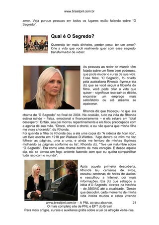 www.brasilpnl.com.br
www.brasilpnl.com.br – A PNL ao seu alcance.
O mais completo site de PNL e EFT do Brasil
Para mais artigos, cursos e auxiliares grátis sobre a Lei da atração visite-nos.
21
amor. Veja porque pessoas em todos os lugares estão falando sobre “O
Segredo”.
Qual é O Segredo?
Querendo ter mais dinheiro, perder peso, ter um amor?
Crie a vida que você realmente quer com esse segredo
transformador de vidas!
As pessoas ao redor do mundo têm
falado sobre um filme bem poderoso,
que pode mudar o curso de sua vida.
Esse filme, ‘O Segredo’, foi criado
pela australiana Rhonda Byrne,e ela
diz que se você seguir a filosofia do
filme, você pode criar a vida que
quiser – signifique isso sair do débito,
encontrar um emprego mais
satisfatório ou até mesmo se
apaixonar.
Rhonda diz que tropeçou no que ela
chama de ‘O Segredo” no final de 2004. Na ocasião, tudo na vida de Rhonda
estava ruindo – física, emocional e financeiramente – e ela estava em “total
desespero”. Então, seu pai morreu repentinamente e ela ficou preocupada com
a agonia de sua mãe. “Chorei, chorei e chorei, e eu não queria que minha filha
me visse chorando”, diz Rhonda.
Foi quando a filha de Rhonda deu a ela uma copia do “A ciência de ficar rico”,
um livro escrito em 1910 por Wallace D.Wattles. “Algo dentro de mim me fez
folhear as páginas, uma a uma, e ainda me lembro de minhas lágrimas
molhando as paginas conforme eu lia”, Rhonda diz. “Tive um vislumbre sobre
“O Segredo”. Era como uma chama dentro de meu coração. E desde aquele
dia, ela se tornou um fogo ardente fazendo com que eu queira compartilhar
tudo isso com o mundo”.
Após aquela primeira descoberta,
Rhonda leu centenas de livros,
escutou centenas de horas de áudios
e vasculhou a Internet por mais
informações. Ela diz que esboçou a
idéia d’O Segredo’ através da história
– de 3500AC até a atualidade. “Desde
que descobri, cada momento de minha
vida inteira mudou e estou vivendo
 