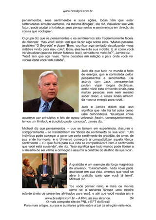 www.brasilpnl.com.br
www.brasilpnl.com.br – A PNL ao seu alcance.
O mais completo site de PNL e EFT do Brasil
Para mais artigos, cursos e auxiliares grátis sobre a Lei da atração visite-nos.
24
pensamentos, seus sentimentos e suas ações, todas têm que estar
sintonizadas simultaneamente, na mesma direção”, ele diz. Visualizar sua vida
futuro pode ajudar a fortalecer seus pensamentos e sentimentos em direção às
coisas que você quer.
O grupo diz que os pensamentos e os sentimentos são freqüentemente fáceis
de alcançar, mas você ainda tem que fazer algo sobre eles. “Muitas pessoas
assistem “O Segredo” e dizem “Bom, vou ficar aqui sentado visualizando meus
milhões vindo para meu colo”. Bom, eles levarão sua mobília. E aí como você
irá visualizar (quando estiver fazendo isso), sentado no meio-fio?”, James diz.
“Você tem que agir nisso. Tome decisões em relação a para onde você vai
versus onde você tem estado”.
Jack diz que tudo no mundo é feito
de energia, que é controlada pelos
pensamentos e sentimentos. De
acordo com Jack, pensamentos
podem viajar longas distâncias,
então você está enviando sinais para
muitas pessoas sem nem mesmo
saber disso; e esses sinais atraem
da mesma energia para você.
Jack e James dizem que isso
significa que não há tal coisa como
uma coincidência. “Qualquer coisa
acontece por princípios e leis de nosso universo. Assim, consequentemente,
temos um ilimitado e absoluto poder conosco”, James diz.
Michael diz que pensamentos – que se tornam em experiência, discurso e
comportamento – se transformam na “tônica de sentimento de sua vida”. “Um
indivíduo pode começar a gerar um certo sentimento de gratidão, de amor, de
paz e de harmonia, e o Universo começará a compatibilizar aquela tônica
sentimental – e o que fluirá para sua vida se compatibilizará com o sentimento
que você está sustendo”, ele diz. “Isso significa que todo mundo pode liberar a
si mesmo de ser vitima e começar a assumir o controle do destino de sua vida”.
A gratidão é um exemplo da força magnética
do universo. “Basicamente, nada novo pode
acontecer em sua vida, amenos que você se
abra à gratidão (pelo que você já tem)”,
Michael diz.
“Se você pensar nisto, é mais ou menos
como se o universo tivesse uma esteira
rolante cheia de presentes alinhados para você, e até que você receba um e
 